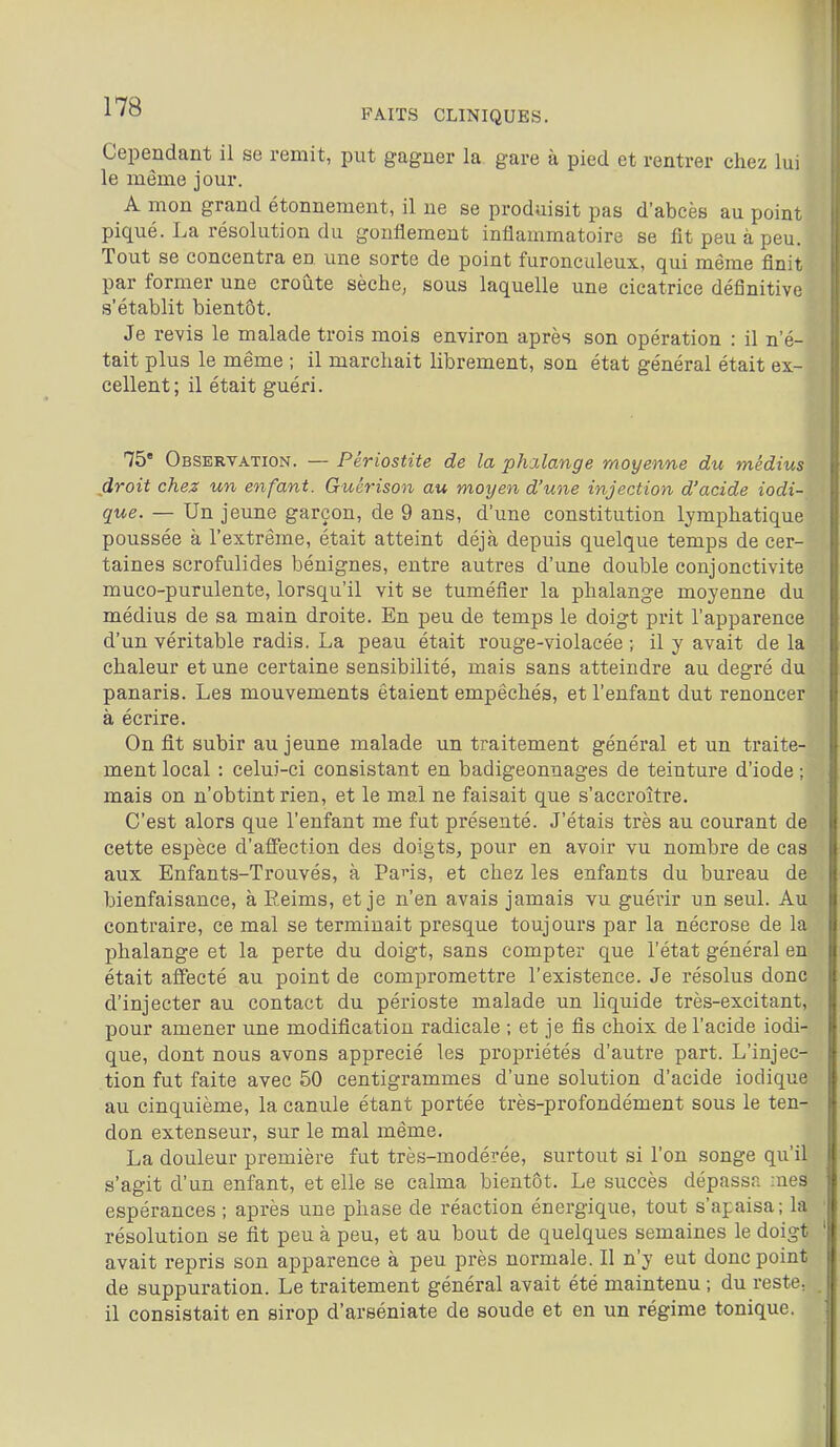 FAITS CLINIQUES. Cependant il se remit, put gagner la gare à pied et rentrer chez lui le même jour. A mon grand étonnement, il ue se produisit pas d'abcès au point piqué. La résolution du gonflement inflammatoire se fit peu à peu. Tout se concentra en une sorte de point furonculeux, qui même finit par former une croûte sèche, sous laquelle une cicatrice définitive s'établit bientôt. Je revis le malade trois mois environ après son opération : il n'é- tait plus le même ; il marchait librement, son état général était ex- cellent; il était guéri. 75 Observation. — Périostite de la pJulange moyenne du médius droit chez un enfant. Guérison au moyen d'une injection d'acide iodi- que. — Un jeune garçon, de 9 ans, d'une constitution lymphatique poussée à l'extrême, était atteint déjà depuis quelque temps de cer- taines scrofulides bénignes, entre autres d'une double conjonctivite muco-purulente, lorsqu'il vit se tuméfier la phalange moyenne du médius de sa main droite. En peu de temps le doigt prit l'apparence d'un véritable radis. La peau était rouge-violacée ; il y avait de la chaleur et une certaine sensibilité, mais sans atteindre au degré du panaris. Les mouvements étaient empêchés, et l'enfant dut renoncer à écrire. On fit subir au jeune malade un traitement général et un traite- ment local : celui-ci consistant en badigeonnages de teinture d'iode ; mais on n'obtint rien, et le mal ne faisait que s'accroître. C'est alors que l'enfant me fut présenté. J'étais très au courant de cette espèce d'affection des doigts, pour en avoir vu nombre de cas aux Enfants-Trouvés, à Pans, et chez les enfants du bureau de bienfaisance, à Reims, et je n'en avais jamais vu guérir un seul. Au contraire, ce mal se terminait presque toujours par la nécrose de la phalange et la perte du doigt, sans compter que l'état général en était affecté au point de compromettre l'existence. Je résolus donc d'injecter au contact du périoste malade un liquide très-excitant, pour amener une modification radicale ; et je fis choix de l'acide iodi- que, dont nous avons apprécié les propriétés d'autre part. L'injec- tion fut faite avec 50 centigrammes d'une solution d'acide iodique au cinquième, la canule étant portée très-profondément sous le ten- don extenseur, sur le mal même. La douleur première fut très-modérée, surtout si l'on songe qu'il s'agit d'un enfant, et elle se calma bientôt. Le succès dépassa -nés espérances ; après une phase de réaction énergique, tout s'apaisa; la résolution se fit peu à peu, et au bout de quelques semaines le doigt avait repris son apparence à peu près normale. Il n'y eut donc point de suppuration. Le traitement général avait été maintenu ; du reste, il consistait en sirop d'arséniate de soude et en un régime tonique.