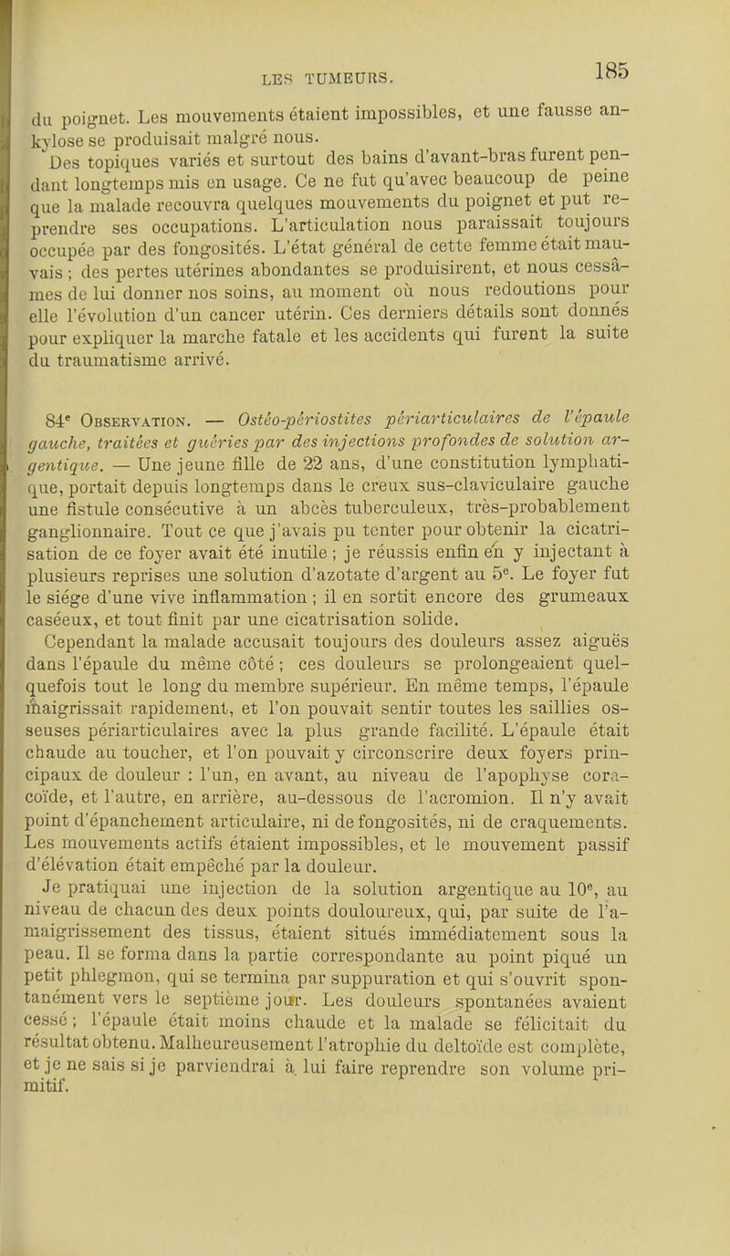 (lu poignet. Les mouvements étaient impossibles, et une fausse an- kylose se produisait malgré nous. Des topiques variés et surtout des bains d'avant-bras furent pen- dant longtemps mis on usage. Ce ne fut qu'avec beaucoup de peine que la malade recouvra quelques mouvements du poignet et put re- prendre ses occupations. L'articulation nous paraissait toujours occupée par des fongosités. L'état général de cette femme était mau- vais ; des pertes utérines abondantes se produisirent, et nous cessâ- mes de lui donner nos soins, au moment où nous redoutions pour elle l'évolution d'un cancer utérin. Ces derniers détails sont donnés pour expliquer la marche fatale et les accidents qui furent la suite du traumatisme arrivé. 84' Observation. — Ostéo-périostites périarticulaires de l'épaule gauche, traitées et guéries par des injections profondes de solution ar- gentique. — Une jeune fille de 22 ans, d'une constitution lymphati- que, portait depuis longtemps dans le creux sus-claviculaire gauche une fistule consécutive à un abcès tuberculeux, très-probablement ganglionnaire. Tout ce que j'avais pu tenter pour obtenir la cicatri- sation de ce foyer avait été inutile ; je réussis enfin en y injectant à plusieurs reprises une solution d'azotate d'argent au 5*^. Le foyer fut le siège d'une vive inflammation ; il en sortit encore des grumeaux caséeux, et tout finit par une cicatrisation solide. Cependant la malade accusait toujours des douleurs assez aiguës dans l'épaule du même côté ; ces douleurs se prolongeaient quel- quefois tout le long du membre supérieur. En même temps, l'épaule àaigrissait rapidement, et l'on pouvait sentir toutes les saillies os- seuses périarticulaires avec la plus grande facilité. L'épaule était chaude au toucher, et l'on pouvait y circonscrire deux foyers prin- cipaux de douleur : l'un, en avant, au niveau de l'apophyse cora- coïde, et l'autre, en arrière, au-dessous de l'acromion. Il n'y avait point d'épanchement articulaire, ni de fongosités, ni de craquements. Les mouvements actifs étaient impossibles, et le mouvement passif d'élévation était empêché par la douleur. Je pratiquai une injection de la solution argentique au lOS au niveau de chacun des deux points douloureux, qui, par suite de l'a- maigrissement des tissus, étaient situés immédiatement sous la peau. Il se forma dans la partie corre.spondante au point piqué un petit phlegmon, qui se termina par suppuration et qui s'ouvrit spon- tanément vers le septième joi*r. Les douleurs spontanées avaient cessé ; l'épaule était moins chaude et la malade se félicitait du résultat obtenu. Malheureusement l'atrophie du deltoïde est complète, et je ne sais si je parviendrai à. lui faire reprendre son volume pri- mitif.