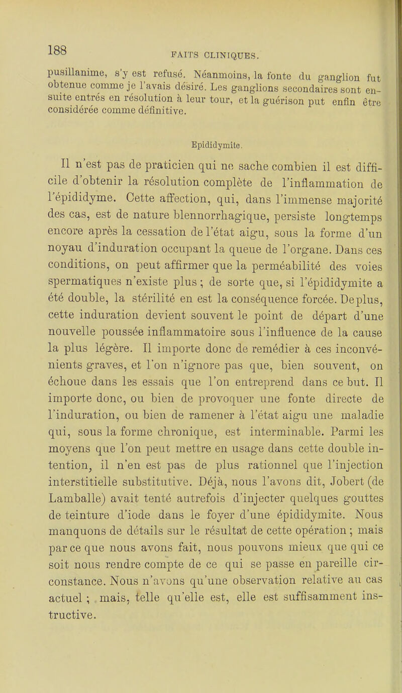 FAITS CLINIQUES. pusillanime, s'y est refusé. Néanmoins, la fonte du g-anglion fut obtenue comme je l'avais désiré. Les ganglions secondaires sont en- suite entrés en résolution à leur tour, et la guérison put enfin être considérée comme définitive. Epididymite. Il n'est pas de praticien qui no sache combien il est diffi- cile d'obtenir la résolution complète de l'inflammation de l'épididyme. Cette affection, qui, dans l'immense majorité des cas, est de nature blennorrhagique, persiste long-temps encore après la cessation de l'état aig-u, sous la forme d'un noyau d'induration occupant la queue de l'organe. Dans ces conditions, on peut affirmer que la perméabilité des voies spermatiques n'existe plus ; de sorte que, si l'épididymite a été double, la stérilité en est la conséquence forcée. Déplus, cette induration devient souvent le point de départ d'une nouvelle poussée inflammatoire sous l'influence de la cause la plus légère. Il importe donc de remédier à ces inconvé- nients graves, et l'on n'ignore pas que, bien souvent, on échoue dans les essais que l'on entreprend dans ce but. Il importe donc, ou bien de provoquer une fonte directe de l'induration, ou bien de ramener à l'état aigu une maladie qui, sous la forme chronique, est interminable. Parmi les moyens que l'on peut mettre en usage dans cette double in- tention, il n'en est pas de plus rationnel que l'injection interstitielle substitutive. Déjà, nous l'avons dit, Jobert (de Lamballe) avait tenté autrefois d'injecter quelques gouttes de teinture d'iode dans le foyer d'une épididymite. Nous manquons de détails sur le résultat de cette opération ; mais par ce que nous avons fait, nous pouvons mieux que qui ce soit nous rendre compte de ce qui se passe en pareille cir- constance. Nous n'avons qu'une observation relative au cas actuel ; mais, telle qu'elle est, elle est suffisamment ins- tructive.