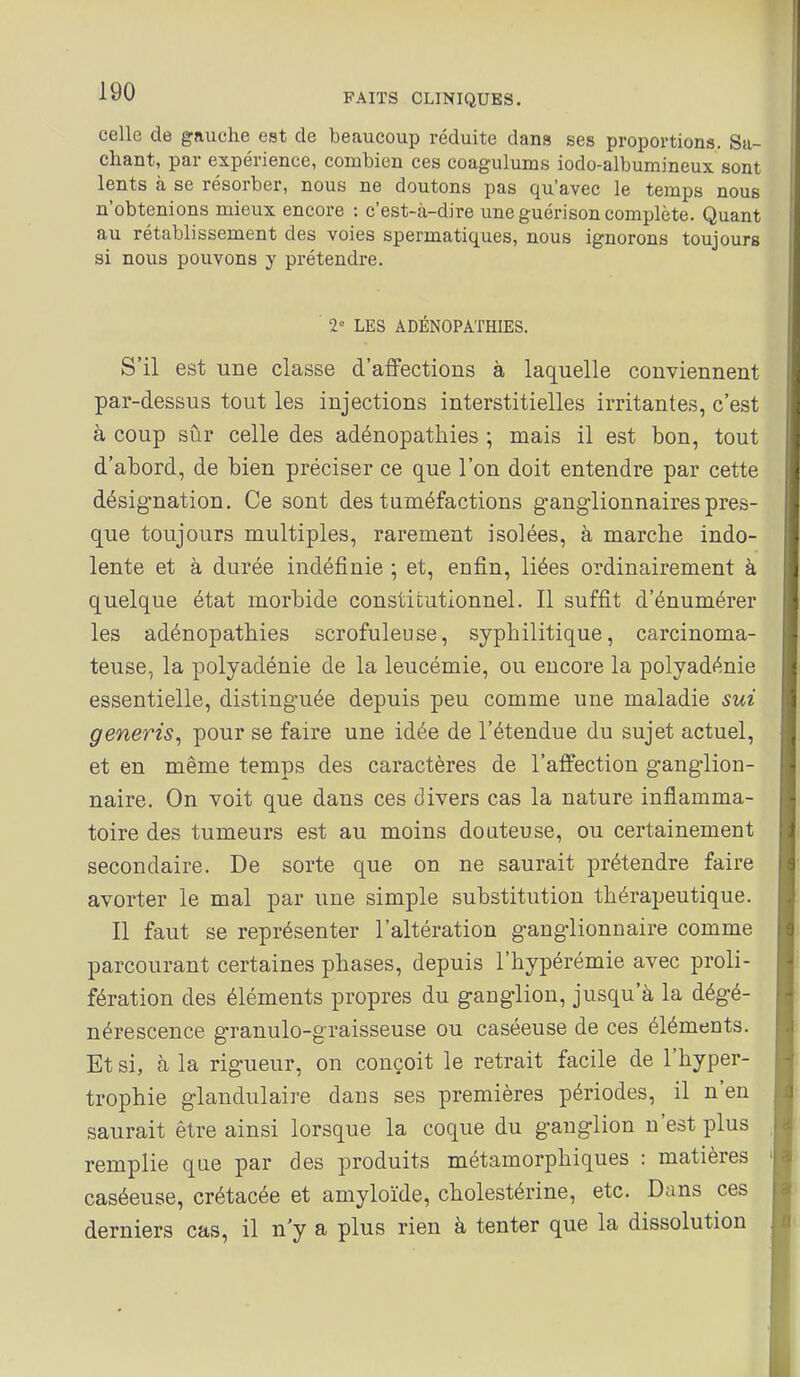 celle de gauche est de beaucoup réduite dans ses proportions. Sa- chant, par expérience, combien ces coagulums iodo-albumineux sont lents à se résorber, nous ne doutons pas qu'avec le temps nous n'obtenions mieux encore : c'est-à-dire une guérison complète. Quant au rétablissement des voies spermatiques, nous ignorons toujours si nous pouvons y prétendre. 2° LES ADÉNOPATHIES. S'il est une classe d'affections à laquelle conviennent par-dessus tout les injections interstitielles irritantes, c'est à coup siir celle des adénopathies ; mais il est bon, tout d'abord, de bien préciser ce que l'on doit entendre par cette désignation. Ce sont des tuméfactions ganglionnaires pres- que toujours multiples, rarement isolées, à marche indo- lente et à durée indéfinie ; et, enfin, liées ordinairement à quelque état morbide constiuutionnel. Il suffît d'énumérer les adénopathies scrofuleuse, syphilitique, carcinoma- teuse, la polyadénie de la leucémie, ou encore la polyadénie essentielle, distinguée depuis peu comme une maladie sui generis, pour se faire une idée de l'étendue du sujet actuel, et en même temps des caractères de l'affection ganglion- naire. On voit que dans ces divers cas la nature inflamma- toire des tumeurs est au moins douteuse, ou certainement secondaire. De sorte que on ne saurait prétendre faire avorter le mal par une simple substitution thérapeutique. Il faut se représenter l'altération ganglionnaire comme parcourant certaines phases, depuis l'hypérémie avec proli- fération des éléments propres du ganglion, jusqu'à la dégé- nérescence granulo-graisseuse ou caséeuse de ces éléments. Et si, à la rigueur, on conçoit le retrait facile de l'hyper- trophie glandulaire dans ses premières périodes, il n'en saurait être ainsi lorsque la coque du ganglion n'est plus remplie que par des produits métamorphiques : matières caséeuse, crétacée et amyloïde, cholestérine, etc. Dans ces derniers cas, il n'y a plus rien à tenter que la dissolution