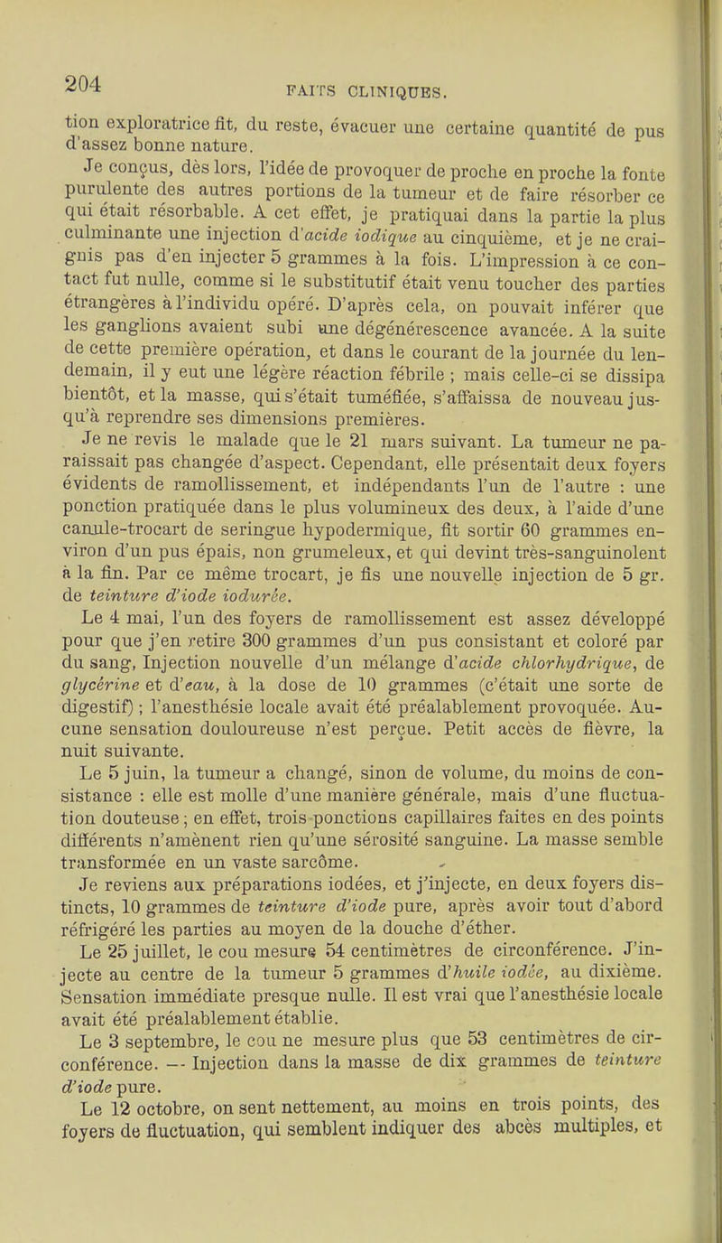 FAITS CLINIQUES. tion exploratrice fit, du reste, évacuer une certaine quantité de pus d'assez bonne nature. Je conçus, dès lors, l'idée de provoquer de proche en proche la fonte purulente des autres portions de la tumeur et de faire résorber ce qui était résorbable. A cet elfet, je pratiquai dans la partie la plus culminante une injection d'acide iodique au cinquième, et je ne crai- gnis pas d'eu injecter 5 grammes à la fois. L'impression à ce con- tact fut nulle, comme si le substitutif était venu toucher des parties étrangères à l'individu opéré. D'après cela, on pouvait inférer que les ganglions avaient subi une dégénérescence avancée. A la suite de cette première opération, et dans le courant de la journée du len- demain, il y eut une légère réaction fébrile ; mais celle-ci se dissipa bientôt, et la masse, qui s'était tuméfiée, s'affaissa de nouveau jus- qu'à reprendre ses dimensions premières. Je ne revis le malade que le 21 mars suivant. La tumeur ne pa- raissait pas changée d'aspect. Cependant, elle présentait deux foyers évidents de ramollissement, et indépendants l'un de l'autre : une ponction pratiquée dans le plus volumineux des deux, à l'aide d'une canule-trocart de seringue hypodermique, fit sortir 60 grammes en- viron d'un pus épais, non grumeleux, et qui devint très-sanguinolent à la fin. Par ce même trocart, je fis une nouvelle injection de 5 gr. de teinture d'iode iodurée. Le 4 mai, l'un des foyers de ramollissement est assez développé pour que j'en retire 300 grammes d'un pus consistant et coloré par du sang, Injection nouvelle d'un mélange d'acide chlorhydrique, de glycérine et d'eau, à la dose de 10 grammes (c'était une sorte de digestif) ; l'anesthésie locale avait été préalablement provoquée. Au- cune sensation douloureuse n'est perçue. Petit accès de fièvre, la nuit suivante. Le 5 juin, la tumeur a changé, sinon de volume, du moins de con- sistance : elle est molle d'une manière générale, mais d'une fluctua- tion douteuse ; en effet, trois ponctions capillaires faites en des points différents n'amènent rien qu'une sérosité sanguine. La masse semble transformée en un vaste sarcôme. Je reviens aux préparations iodées, et j'injecte, en deux foyers dis- tincts, 10 grammes de teinture d'iode pure, après avoir tout d'abord réfrigéré les parties au moyen de la douche d'éther. Le 25 juillet, le cou mesure 54 centimètres de circonférence. J'in- jecte au centre de la tumeur 5 grammes d'huile iodée, au dixième. Sensation immédiate presque nulle. Il est vrai que l'anesthésie locale avait été préalablement établie. Le 3 septembre, le cou ne mesure plus que 53 centimètres de cir- conférence. -- Injection dans la masse de dix grammes de teinture d'iode -pure. Le 12 octobre, on sent nettement, au moins en trois points, des foyers de fluctuation, qui semblent indiquer des abcès multiples, et