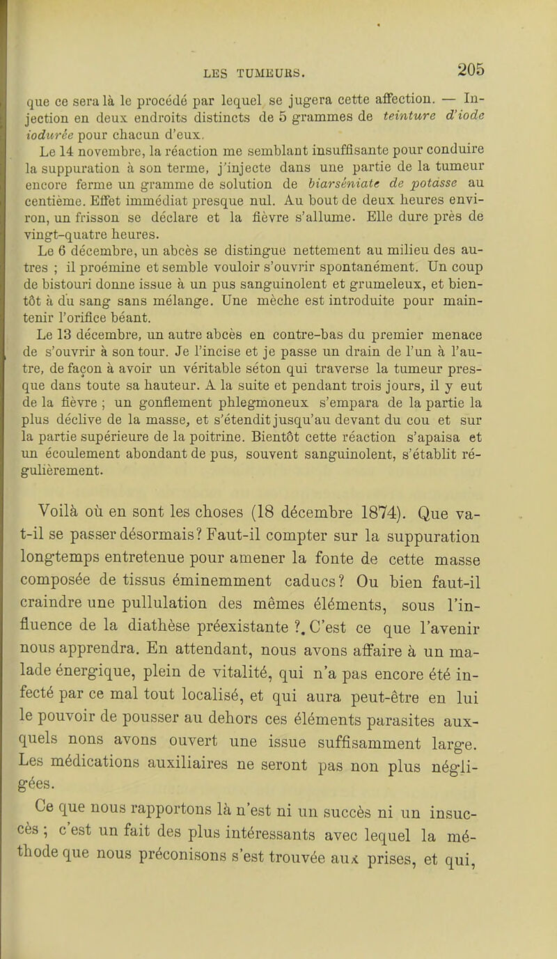 que ce sera là le procédé par lequel se jugera cette affection. — In- jection en deux endroits distincts de 5 grammes de teinture d'iode iodurée pour chacun d'eux. Le 14 novembre, la réaction me semblant insuffisante pour conduire la suppuration à son terme, j'injecte dans une partie de la tumeur encore ferme un gramme de solution de biarséniate de potasse au centième. Effet immédiat presque nul. Au bout de deux heures envi- ron, un frisson se déclare et la fièvre s'allume. Elle dure près de vingt-quatre heures. Le 6 décembre, un abcès se distingue nettement au milieu des au- tres ; il proémine et semble vouloir s'ouvrir spontanément. Un coup de bistouri donne issue à un pus sanguinolent et grumeleux, et bien- tôt à du sang sans mélange. Une mèche est introduite pour main- tenir l'orifice béant. Le 13 décembre, un autre abcès en contre-bas du premier menace de s'ouvrir à son tour. Je l'incise et je passe un drain de l'un à l'au- tre, de façon à avoir un véritable séton qui traverse la tumeur pres- que dans toute sa hauteur. A la suite et pendant trois jours, il y eut de la fièvre ; un gonflement phlegmoneux s'empara de la partie la plus déclive de la masse, et s'étendit jusqu'au devant du cou et sur la partie supérieure de la poitrine. Bientôt cette réaction s'apaisa et un écoulement abondant de pus, souvent sanguinolent, s'établit ré- gulièrement. Voilà où en sont les choses (18 décembre 1874). Que va- t-il se passer désormais? Faut-il compter sur la suppuration longtemps entretenue pour amener la fonte de cette masse composée de tissus éminemment caducs? Ou bien faut-il craindre une puUulation des mêmes éléments, sous l'in- fluence de la diatbèse préexistante ?. C'est ce que l'avenir nous apprendra. En attendant, nous avons affaire à un ma- lade énergique, plein de vitalité, qui n'a pas encore été in- fecté par ce mal tout localisé, et qui aura peut-être en lui le pouvoir de pousser au dehors ces éléments parasites aux- quels nous avons ouvert une issue suffisamment large. Les médications auxiliaires ne seront pas non plus négli- gées. Ce que nous rapportons là n'est ni un succès ni un insuc- cès ; c'est un fait des plus intéressants avec lequel la mé- thode que nous préconisons s'est trouvée au;c prises, et qui,