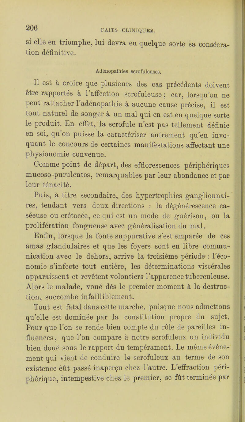 si elle en triomphe, lui devra en quelque sorte sa consécra- tion définitive. Adénopalhies scrofuleuses. Il est à croire que plusieurs des cas précédents doivent être rapportés à l'aflFection scrofuleuse ; car, lorsqu'on ne peut rattacher l'adénopathie à aucune cause précise, il est tout naturel de songer à un mal qui en est en quelque sorte le produit. En effet, la scrofule n'est pas tellement définie en soi, qu'on puisse la caractériser autrement qu'en invo- quant le concours de certaines manifestations affectant une physionomie convenue. Comme point de départ, des efflorescences périphériques mucoso-purulentes, remarquables par leur abondance et par leur ténacité. Puis, à titre secondaire, des hypertrophies ganglionnai- res, tendant vers deux directions : la dégénérescence ca- séeuse ou crétacée, ce qui est un mode de guérison, ou la prolifération fongueuse avec généralisation du mal. Enfin, lorsque la fonte suppurative s'est emparée de ces amas glandulaires et que les foyers sont en libre commu- nication avec le dehors, arrive la troisième période : l'éco- nomie s'infecte tout entière, les déterminations viscérales apparaissent et revêtent volontiers l'apparence tuberculeuse. Alors le malade, voué dès le premier moment à la destruc- tion, succombe infailliblement. Tout est fatal dans cette marche, puisque nous admettons qu'elle est dominée par la constitution propre du sujet. Pour que l'on se rende bien compte du rôle de pareilles in- fluences , que l'on compare à notre scrofuleux un individu bien doué sous le rapport du tempérament. Le même événe- ment qui vient de conduire le scrofuleux au terme de son existence eût passé inaperçu chez l'autre. L'effraction péri- phérique, intempestive chez le premier, se fût terminée par