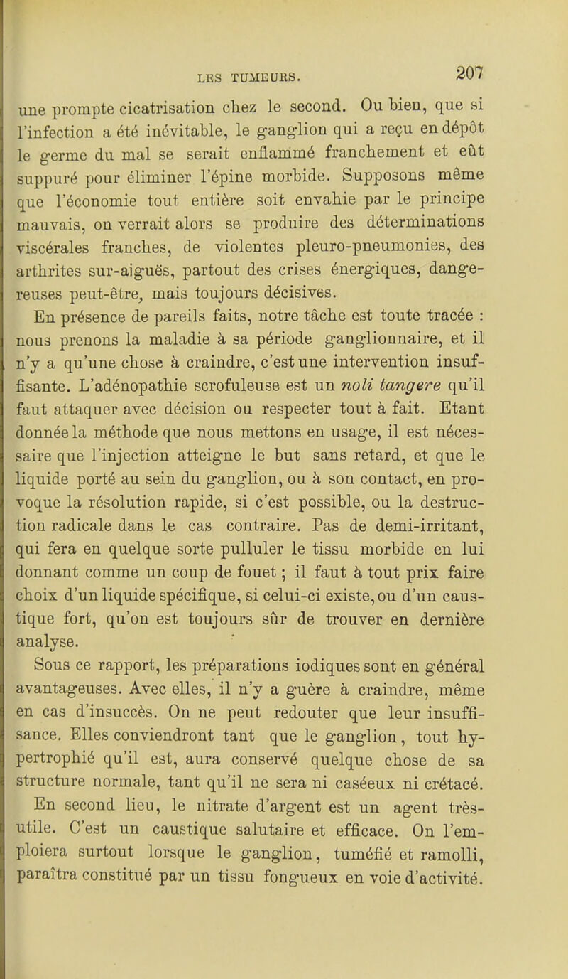 une prompte cicatrisation chez le second. Ou bien, que si l'infection a été inévitable, le ganglion qui a reçu en dépôt le germe du mal se serait enflammé franchement et eut suppuré pour éliminer l'épine morbide. Supposons même que l'économie tout entière soit envahie par le principe mauvais, on verrait alors se produire des déterminations viscérales franches, de violentes pleuro-pneumonies, des arthrites sur-aiguës, partout des crises énergiques, dange- reuses peut-être, mais toujours décisives. En présence de pareils faits, notre tâche est toute tracée : nous prenons la maladie à sa période ganglionnaire, et il n'y a qu'une chose à craindre, c'est une intervention insuf- fisante. L'adénopathie scrofuleuse est un noli tangere qu'il faut attaquer avec décision ou respecter tout à fait. Etant donnée la méthode que nous mettons en usage, il est néces- saire que l'injection atteigne le but sans retard, et que le liquide porté au sein du ganglion, ou à son contact, en pro- voque la résolution rapide, si c'est possible, ou la destruc- tion radicale dans le cas contraire. Pas de demi-irritant, qui fera en quelque sorte pulluler le tissu morbide en lui donnant comme un coup de fouet ; il faut à tout prix faire choix d'un liquide spécifique, si celui-ci existe, ou d'un caus- tique fort, qu'on est toujours sûr de trouver en dernière analyse. Sous ce rapport, les préparations iodiques sont en général avantageuses. Avec elles, il n'y a guère à craindre, même en cas d'insuccès. On ne peut redouter que leur insuffi- sance. Elles conviendront tant que le ganglion, tout hy- pertrophié qu'il est, aura conservé quelque chose de sa structure normale, tant qu'il ne sera ni caséeux ni crétacé. En second lieu, le nitrate d'argent est un agent très- utile. C'est un caustique salutaire et efficace. On l'em- ploiera surtout lorsque le ganglion, tuméfié et ramolli, paraîtra constitué par un tissu fongueux en voie d'activité.