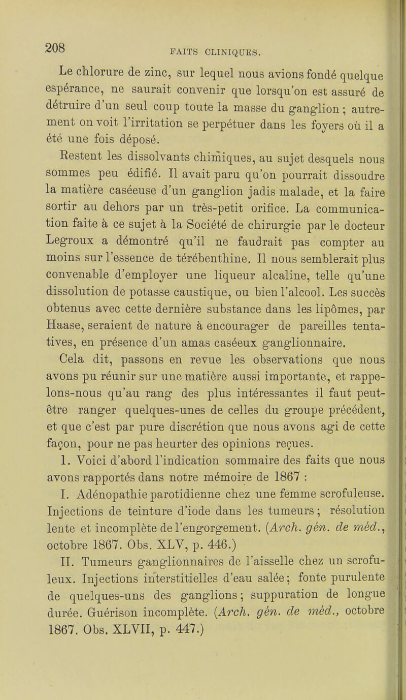 Le chlorure de zinc, sur lequel nous avions fondé quelque espérance, ne saurait convenir que lorsqu'on est assuré de détruire d'un seul coup toute la masse du ganglion ; autre- ment on voit l'irritation se perpétuer dans les foyers où il a été une fois déposé. Restent les dissolvants chinîiques, au sujet desquels nous sommes peu édifié. Il avait paru qu'on pourrait dissoudre la matière caséeuse d'un ganglion jadis malade, et la faire sortir au dehors par un très-petit orifice. La communica- tion faite à ce sujet à la Société de chirurgie par le docteur Legroux a démontré qu'il ne faudrait pas compter au moins sur l'essence de térébenthine. Il nous semblerait plus convenable d'employer une liqueur alcaline, telle qu'une dissolution de potasse caustique, ou bien l'alcool. Les succès obtenus avec cette dernière substance dans les lipomes, par Haase, seraient de nature à encourager de pareilles tenta- tives, en présence d'un amas caséeux ganglionnaire. Cela dit, passons en revue les observations que nous avons pu réunir sur une matière aussi importante, et rappe- lons-nous qu'au rang des plus intéressantes il faut peut- être ranger quelques-unes de celles du groupe précédent, et que c'est par pure discrétion que nous avons agi de cette façon, pour ne pas heurter des opinions reçues. 1. Voici d'abord l'indication sommaire des faits que nous avons rapportés dans notre mémoire de 1867 : I. Adénopathie parotidienne chez une femme scrofuleuse. Injections de teinture d'iode dans les tumeurs; résolution lente et incomplète de l'engorgement. {Arch. gén. de méd.^ octobre 1867. Obs. XLV, p. 446.) II. Tumeurs ganglionnaires de l'aisselle chez un scrofu- leux. Injections interstitielles d'eau salée; fonte purulente de quelques-uns des ganglions; suppuration de longue durée. Guérison incomplète. {Arch. gén. de méd., octobre 1867. Obs. XLVII, p. 447.)