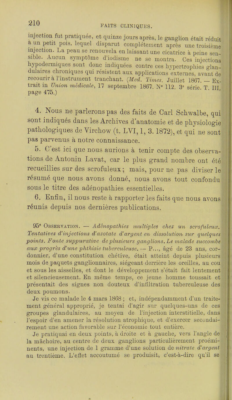 FAITS CLINIQUES. injection fut pratiquée, et quinze jours après, le ganglion était réduit a un petit pois, lequel disparut complètement après une troisième injection. La peau se renouvela en laissant une cicatrice à peine sen- sible. Aucun symptôme d'iodisme ne se montra. Ces injections hypodermiques sont donc indiquées contre ces hypertrophies glan- dulaires chroniques qui résistent aux applications externes, avant de recourir à l'instrument tranchant. (Med. Times. Juillet 1867. — Ex- trait in Union médicale, 17 septembre 1867. N 112. 3' série. T III page 475.) 4. Nous ne parlerons pas des faits de Cari Schwalbe, qui sont indiqués dans les Archives d'anatomie et de physiologie pathologiques de Virchow (t. LVI, 1, 3.1872), et qui ne sont pas parvenus à notre connaissance. 5. C'est ici que nous aurions à tenir compte des observa- tions de Antonin Lavât, car le plus grand nombre ont été recueillies sur des scrofuleux ; mais, pour ne pas diviser le résumé que nous avons donné, nous avons tout confondu sous le titre des adénopathies essentielles. 6. Enfin, il nous reste à rapporter les faits que nous avons réunis depuis nos dernières publications. 95® Observation. — Adénopathies multiples chez un scrofuleux. Tentatives d'injections d'azotate d'argent en dissolution- sur quelques points. Fonte suppurative de plusieurs ganglions. Le malade succombe aux progrès d'une phthisie tuberculeuse.— P..., âgé de 23 ans, cor- donnier, d'une constitution cliétive, était atteint depuis plusieurs mois de paquets ganglionnaires, siégeant derrière les oreilles, au cou et sous les aisselles, et dont le développement s'était fait lentement et silencieusement. En même temps, ce jeune homme toussait et présentait des signes non douteux d'infiltration tuberculeuse des deux poumons. Je vis ce malade le 4 mars 1868 ; et, indépendamment d'un traite- ment général approprié, je tentai d'agir sur quelques-uns de ces groupes glandulaires, au moyen de l'injection interstitielle, dans l'espoir d'en amener la résolution atrophique, et d'exercer secondai- rement une action favorable sur l'économie tout entière. Je pratiquai en deux points, à droite et à gauche, vers l'angle de la mâchoire, au centre de deux ganglions particulièrement proémi- nents, une injection de 1 gramme d'une solution de nitrate d'argent au trentième. L'efiet accoutumé se produisit, c'est-à-dire qu'il se