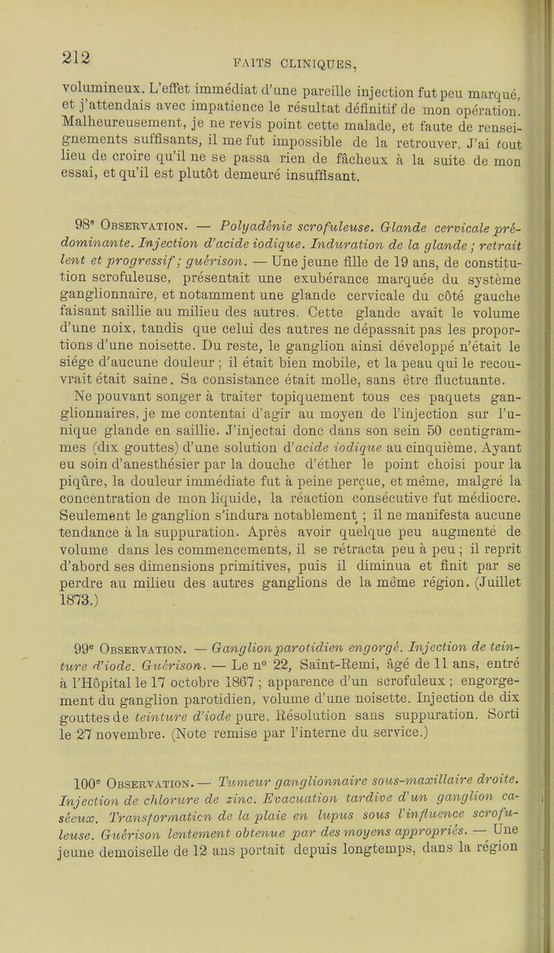 volumineux. L'effet immédiat d'une pareille injection fut peu marqué, et j'attendais avec impatience le résultat définitif de mon opération'. Malheureusement, je ne revis point cette malade, et faute de rensei- l gnements suffisants, il me fut impossible de la retrouver. J'ai ^out lieu de croire qu'il ne se passa rien de fâcheux à la suite de mon essai, et qu'il est plutôt demeuré insuffisant. 98' Observation. — Polyadénie scrofuleuse. Glande cervicale pré- dominante. Injection d'acide iodique. Induration de la glande ; retrait lent et progressif; guèrison. — Une jeune fille de 19 ans, de constitu- tion scrofuleuse, présentait une exubérance marquée du système ganglionnaire, et notamment une glande cervicale du côté gauche faisant saillie au milieu des autres. Cette glande avait le volume d'une noix, tandis que celui des autres ne dépassait pas les propor- tions d'une noisette. Du reste, le ganglion ainsi développé n'était le siège d'aucune douleur ; il était bien mobile, et la peau qui le recou- vrait était saine. Sa consistance était molle, sans être fluctuante. Ne pouvant songer à traiter topiquement tous ces paquets gan- glionnaires, je me contentai d'agir au moyen de l'injection sur l'u- nique glande en saillie. J'injectai donc dans son sein 50 centigram- mes (dix gouttes) d'une solution à!acide iodique au cinquième. Ayant eu soin d'anesthésier par la douche d'éther le point choisi pour la piqûre, la douleur immédiate fut à peine perçue, et même, malgré la concentration de mon liquide, la réaction consécutive fut médiocre. Seulement le ganglion s'indura notablement ; il ne manifesta aucune tendance à la suppuration. Après avoir quelque peu augmenté de volume dans les commencements, il se rétracta peu à peu ; il reprit d'abord ses dimensions primitives, puis il diminua et finit par se perdre au milieu des autres ganghons de la même région. (Juillet 1873.) 99* Observation. — Ganglion par otidien engorgé. Injection de tein- ture d'iode. Guérison. — Le n 22, Saint-Remi, âgé de 11 ans, entré à l'Hôpital le 17 octobre 1867 ; apparence d'un scrofuleux ; engorge- ment du ganglion parotidien, volume d'une noisette. Injection de dix gouttes de teinture d'iode i^nve. liésolutàon. sans suppuration. Sorti le 27 novembre. (Note remise par l'interne du service.) 100° Observation.— Ttt,meur ganglionnaire sous-maxillaire droite. Injection de chlorure de zinc. Evacuation tardive d'un ganglion ca- séeux. Transformation de la plaie en lupus sous l'influence scrofu- leuse. Gtiérison lentement obtenue par des moyens appropries. — Une jeune demoiseUe de 12 ans portait depuis longtemps, dans la région