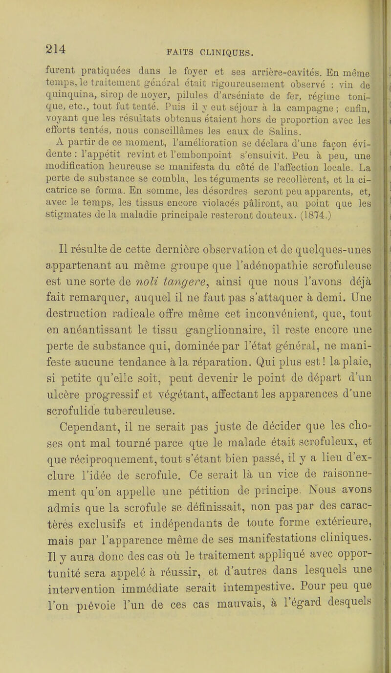 FAITS CLINIQUES. furent pratiquées dans le foyer et ses arrière-cavités. En même tunips, le traitement général était rigoureusement observé : vin de quinquina, sirop de noyer, pilules d'arséniate de fer, régime toni- I que, etc., tout fut tenté. Puis il y eut séjour à la campagne ; enfin, I' voyant que les résultats obtenus étaient hors de proportion avec les li efforts tentés, nous conseillâmes les eaux de Salins. A partir de ce moment, l'amélioration se déclara d'une façon évi- dente : l'appétit revint et l'embonpoint s'ensuivit. Peu à peu, une ' modification heureuse se manifesta du côté de l'affection locale. La i perte de substance se combla, les téguments se recollèrent, et la ci- catrice se forma. En somme, les désordres seront peu apparents, et, ' avec le temps, les tissus encore violacés pâliront, au point que les ' stigmates de la maladie principale resteront douteux.. (1874.) t Il résulte de cette dernière observation et de quelques-unes i appartenant au même groupe que l'adénopathie scrofuleuse ] est une sorte de noli tangere, ainsi que nous l'avons déjà fait remarquer, auquel il ne faut pas s'attaquer à demi. Une destruction radicale offre même cet inconvénient, que, tout en anéantissant le tissu gang-lionnaire, il reste encore une perte de substance qui, dominée par l'état général, ne mani- feste aucune tendance à la réparation. Qui plus est! la plaie, si petite qu'elle soit, peut devenir le point de départ d'un ulcère progressif et végétant, affectant les apparences d'une scrofulide tuberculeuse. Cependant, il ne serait pas juste de décider que les cho- ■ ses ont mal tourné parce qUe le malade était scrofuleux, et que réciproquement, tout s'étant bien passé, il y a lieu d'ex- ; dure l'idée de scrofule. Ce serait là un vice de raisonne- : ment qu'on appelle une pétition de principe. Nous avons admis que la scrofule se définissait, non pas par des carac- tères exclusifs et indépendants de toute forme extérieure, mais par l'apparence même de ses manifestations cliniques. Il y aura donc des cas où le traitement appliqué avec oppor- ■ tunité sera appelé à réussir, et d'autres dans lesquels une intervention immédiate serait intempestive. Pour peu que l'on pièvoie l'un de ces cas mauvais, à l'égard desquels î * ' (