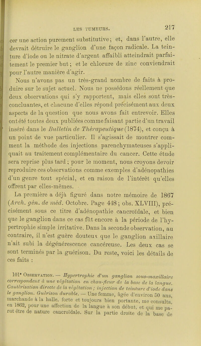 cer une action purement substitutive; et, dans l'autre, elle devrait détruire le ganglion d'une façon radicale. La tein- ture d'iode ou le nitrate d'argent affaibli atteindrait parfai- tement le premier but ; et le chlorure de zinc conviendrait pour l'autre manière d'agir. Nous n'avons pas un très-grand nombre de faits à pro- duire sur le sujet actuel. Nous ne possédons réellement que deux observations qui s'y rapportent, mais elles sont très- concluantes, et cliacune d'elles répond précisément aux deux aspects de la question que nous avons fait entrevoir. Elles ont été toutes deux publiées comme faisant partie d'un travail inséré dans le Bulletin de Thérapeutique (1&14:), et conçu à un point de vue particulier. Il s'agissait de montrer com- ment la méthode des injections parenchymateuses s'appli- quait au traitement complémentaire du cancer. Cette étude sera reprise plus tard ; pour le moment, nous croyons devoir reproduire ces observations comme exemples d'adénopathies d'un genre tout spécial, et en raison de l'intérêt qu'elles offrent par elles-mêmes. La première a déjà figuré dans notre mémoire de 1867 (Arch. gèn. de mèd. Octobre. Page 448 ; obs. XLVIII), pré- cisément sous ce titre d'adénopathie cancroïdale, et bien que le ganglion dans ce cas fût encore à la période de l'hy- pertrophie simple irritative. Dans la seconde observation, au contraire, il n'est guère douteux que le ganglion axillaire n'ait subi la dégénérescence cancéreuse. Les deux cas se sont terminés par la guérison. Du reste, voici les détails de ces faits : 101* Observation. — Hypertrophie d'un ganglion sous-maxillaire correspondant à une végétation en chou-fleur de la hase de la langue. Cautérisation directe de la végétation ; injection de teinture d'iode dans le ganglion. Guérison durable. — Une femme, âgée d'environ 50 ans, marchande à la halle, forte et toujours bien portante, me consulta' en 1862, pour une affection de la langue à son début, et qui me pa- rut être de nature cancroïdale. Sur la partie droite de la base de