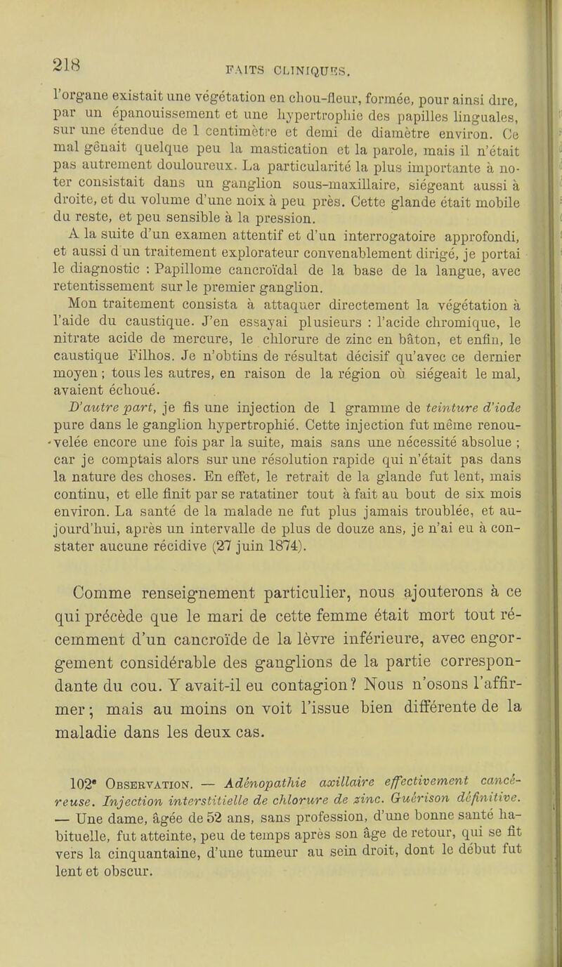 FAITS Cl.lNfQUf^S. l'organe existait une végétation en cliou-fleui-, formée, pour ainsi dire, par un épanouissement et une hypertrophie des papilles linguales', sur une étendue de 1 centimètre et demi de diamètre environ. Ce mal gênait quelque peu la mastication et la parole, mais il n'était pas autrement douloureux. La particularité la plus importante à no- ter consistait dans un ganglion sous-maxillaire, siégeant aussi à droite, et du volume d'une noix à peu près. Cette glande était mobile du reste, et peu sensible à la pression. A la suite d'un examen attentif et d'un interrogatoire approfondi, et aussi d un traitement explorateur convenablement dirigé, je portai le diagnostic : Papillome cancroïdal de la base de la langue, avec retentissement sur le premier ganglion. Mon traitement consista à attaquer directement la végétation à l'aide du caustique. J'en essayai plusieurs : l'acide chromique, le nitrate acide de mercure, le chlorure de zinc en bâton, et enfin, le caustique Filhos. Je n'obtins de résultat décisif qu'avec ce dernier moyen ; tous les autres, en raison de la région où siégeait le mal, avaient échoué. D'autre part, je fis une injection de 1 gramme de teinture d'iode pure dans le ganglion hypertrophié. Cette injection fut même renou- 'Velée encore une fois par la suite, mais sans une nécessité absolue ; car je comptais alors sur une résolution rapide qui n'était pas dans la nature des choses. En effet, le retrait de la glande fut lent, mais continu, et elle finit par se ratatiner tout à fait au bout de six mois environ. La santé de la malade ne fut plus jamais troublée, et au- jourd'hui, après un intervalle de plus de douze ans, je n'ai eu à con- stater aucune récidive (27 juin 1874). Comme renseignement particulier, nous ajouterons à ce qui précède que le mari de cette femme était mort tout ré- cemment d'un cancroïde de la lèvre inférieure, avec engor- gement considérable des ganglions de la partie correspon- dante du cou. Y avait-il eu contagion? Nous n'osons l'affir- mer ; mais au moins on voit l'issue bien différente de la maladie dans les deux cas. 102* Observation. — Adênopathie axillaire effectivement cancé- reuse. Injection interstitielle de chlorure de zinc. Guérison définitive. — Une dame, âgée de 52 ans, sans profession, d'une bonne santé ha- bituelle, fut atteinte, peu de temps après son âge de retour, qui se fît vers la cinquantaine, d'une tumeur au sein droit, dont le début fut lent et obscur.