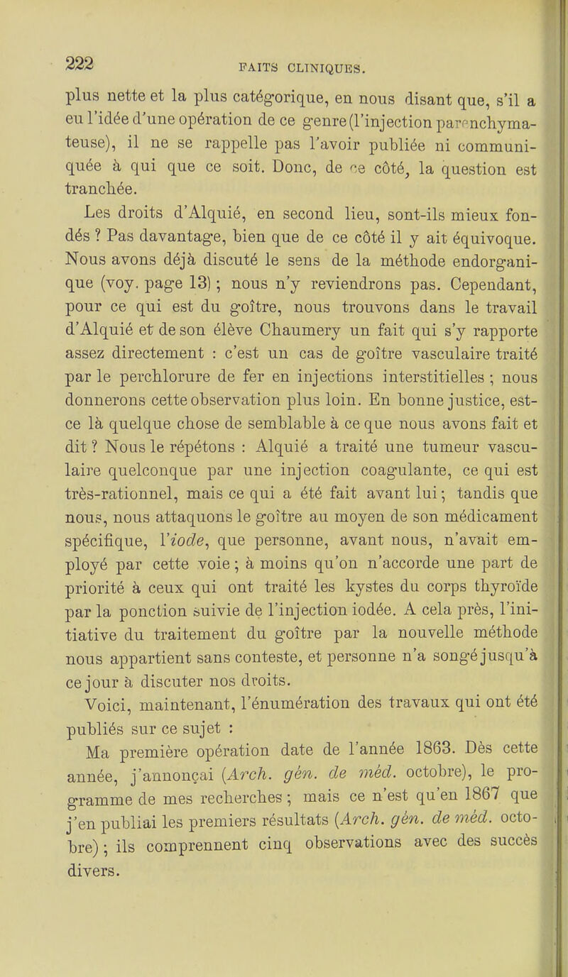 plus nette et la plus catégorique, en nous disant que, s'il a eu l'idée d'une opération de ce genre (l'injection paronchyma- teuse), il ne se rappelle pas l'avoir publiée ni communi- quée à qui que ce soit. Donc, de ne côté, la question est tranchée. Les droits d'Alquié, en second lieu, sont-ils mieux fon- dés ? Pas davantage, bien que de ce côté il y ait équivoque. Nous avons déjà discuté le sens de la méthode endorgani- que (voy, page 13) ; nous n'y reviendrons pas. Cependant, pour ce qui est du goitre, nous trouvons dans le travail d'Alquié et de son élève Chaumery un fait qui s'y rapporte assez directement : c'est un cas de goitre vasculaire traité par le percblorure de fer en injections interstitielles ; nous donnerons cette observation plus loin. En bonne justice, est- ce là quelque cbose de semblable à ce que nous avons fait et dit ? Nous le répétons : Alquié a traité une tumeur vascu- laire quelconque par une injection coagulante, ce qui est très-rationnel, mais ce qui a été fait avant lui ; taudis que nous, nous attaquons le goitre au moyen de son médicament spécifique, l'iode^ que personne, avant nous, n'avait em- ployé par cette voie ; à moins qu'on n'accorde une part de priorité à ceux qui ont traité les kystes du corps thyroïde par la ponction suivie de l'injection iodée. A cela près, l'ini- tiative du traitement du goitre par la nouvelle méthode nous appartient sans conteste, et personne n'a songé jusqu'à ce jour à discuter nos droits. Voici, maintenant, l'énumération des travaux qui ont été publiés sur ce sujet : Ma première opération date de l'année 1863. Dès cette année, j'annonçai {Arch. gén. de méd. octobre), le pro- gramme de mes recherches ; mais ce n'est qu'en 1867 que j'en publiai les premiers résultats [Arch. gén. de méd. octo- bre) ; ils comprennent cinq observations avec des succès divers.