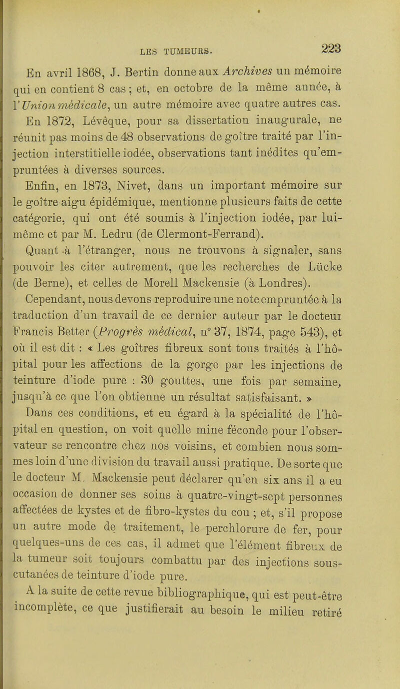 En avril 1868, J. Bertin àoï\.ne slux Archives nn mémoire qui en contient 8 cas ; et, en octobre de la même année, à Y Union médicale^ un autre mémoire avec quatre autres cas. En 1872, Lévêque, pour sa dissertation inaugurale, ne réunit pas moins de 48 observations de goitre traité par l'in- jection interstitielle iodée, observations tant inédites qu'em- pruntées à diverses sources. Enfin, en 1873, Nivet, dans un important mémoire sur le goitre aigu épidémique, mentionne plusieurs faits de cette catégorie, qui ont été soumis à l'injection iodée, par lui- même et par M. Ledru (de Clermont-Ferrand). Quant -à l'étranger, nous ne trouvons à signaler, sans pouvoir les citer autrement, que les recberches de Lûcke (de Berne), et celles de Morell Mackensie (à Londres). Cependant, nous devons reproduire une note empruntée à la traduction d'un travail de ce dernier auteur par le docteui Francis Better (Progrès médical^ n° 37, 1874, page 543), et où il est dit : « Les goitres fibreux sont tous traités à l'hô- pital pour les affections de la gorge par les injections de teinture d'iode pure : 30 gouttes, une fois par semaine, jusqu'à ce que l'on obtienne un résultat satisfaisant. » Dans ces conditions, et eu égard à la spécialité de l'hô- pital en question, on voit quelle mine féconde pour l'obser- vateur se rencontre chez nos voisins, et combien nous som- mes loin d'une division du travail aussi pratique. De sorte que le docteur M. Mackensie peut déclarer qu'en six ans il a eu occasion de donner ses soins à quatre-vingt-sept personnes affectées de kystes et de fibro-kjstes du cou ; et, s'il propose un autre mode de traitement, le perchlorure de fer, pour quelques-uns de ces cas, il admet que l'élément fibreux de la tumeur soit toujours combattu par des injections sous- cutanées de teinture d'iode pure. A la suite de cette revue bibliographique, qui est peut-être incomplète, ce que justifierait au besoin le milieu retiré