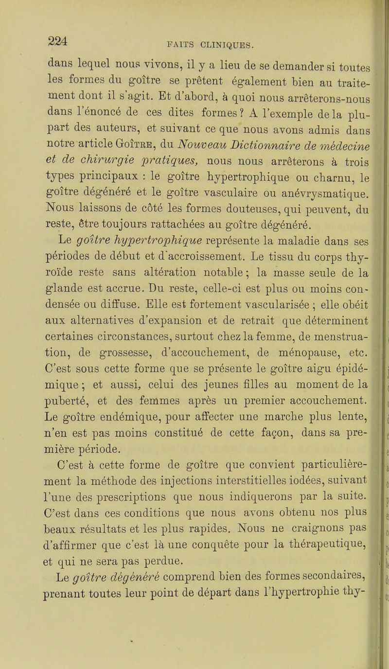 dans lequel nous vivons, il y a lieu de se demander si toutes les formes du goître se prêtent également bien au traite- ment dont il s'agit. Et d'abord, à quoi nous arrêterons-nous dans l'énoncé de ces dites formes ? A l'exemple de la plu- part des auteurs, et suivant ce que nous avons admis dans notre article Goîïre, du Nouveau Dictionnaire de médecine et de chirurgie pratiques, nous nous arrêterons à trois types principaux : le goitre bypertrophique ou charnu, le goitre dégénéré et le goitre vasculaire ou anévrysmatique. Nous laissons de côté les formes douteuses, qui peuvent, du reste, être toujours rattachées au goitre dégénéré. Le goitre hypertrophique représente la maladie dans ses périodes de début et d'accroissement. Le tissu du corps thy- roïde reste sans altération notable ; la masse seule de la glande est accrue. Du reste, celle-ci est plus ou moins con- densée ou diffuse. Elle est fortement vascularisée ; elle obéit aux alternatives d'expansion et de retrait que déterminent certaines circonstances, surtout chez la femme, de menstrua- tion, de grossesse, d'accouchement, de ménopause, etc. C'est sous cette forme que se présente le goitre aigu épidé- mique ; et aussi, celui des jeunes filles au moment de la puberté, et des femmes après un premier accouchement. Le g'oître endémique, pour affecter une marche plus lente, n'en est pas moins constitué de cette façon, dans sa pre- mière période. C'est à cette forme de goitre que convient particulière- ment la méthode des injections interstitielles iodées, suivant l'une des prescriptions que nous indiquerons par la suite. C'est dans ces conditions que nous avons obtenu nos plus beaux résultats et les plus rapides. Nous ne craignons pas d'affirmer que c'est là une conquête pour la thérapeutique, et qui ne sera pas perdue. Le goitre dégénéré comprend bien des formes secondaires, prenant toutes leur point de départ dans l'hypertrophie thy-