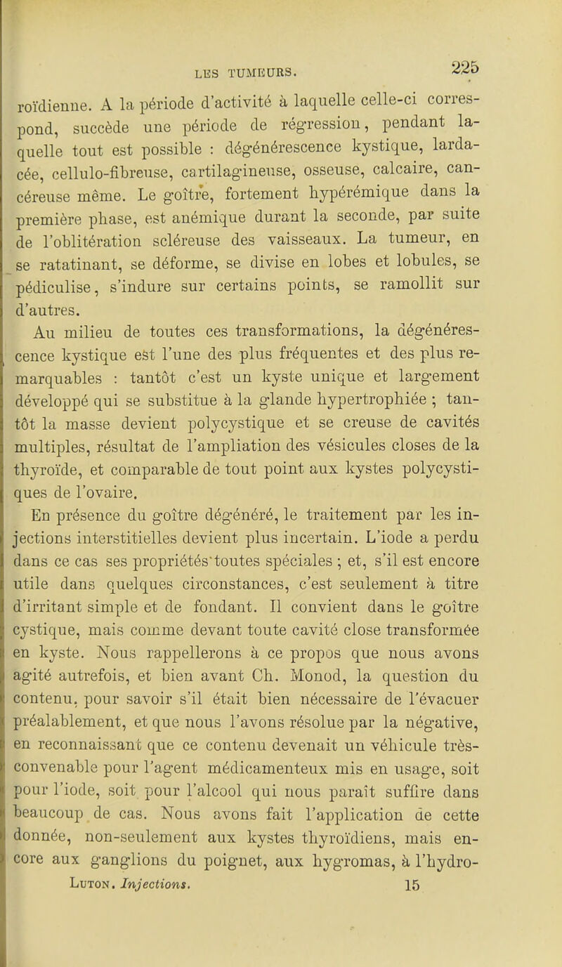 roïdienue. A la période d'activité à laquelle celle-ci corres- pond, succède une période de régression, pendant la- quelle tout est possible : dégénérescence kystique, larda- cée, cellulo-fibreuse, cartilagineuse, osseuse, calcaire, can- céreuse même. Le goitre, fortement liypérémique dans la première phase, est anémique durant la seconde, par suite de l'oblitération scléreuse des vaisseaux. La tumeur, en se ratatinant, se déforme, se divise en lobes et lobules, se pédiculise, s'indure sur certains points, se ramollit sur d'autres. Au milieu de toutes ces transformations, la dégénéres- cence kystique est l'une des plus fréquentes et des plus re- marquables : tantôt c'est un kyste unique et largement développé qui se substitue à la glande hypertrophiée ; tan- tôt la masse devient polycystique et se creuse de cavités multiples, résultat de l'ampliation des vésicules closes de la thyroïde, et comparable de tout point aux kystes polycysti- ques de l'ovaire. En présence du goitre dégénéré, le traitement par les in- jections interstitielles devient plus incertain. L'iode a perdu dans ce cas ses propriétés'toutes spéciales ; et, s'il est encore utile dans quelques circonstances, c'est seulement à titre d'irritant simple et de fondant. Il convient dans le goitre cystique, mais comme devant toute cavité close transformée en kyste. Nous rappellerons à ce propos que nous avons agité autrefois, et bien avant Ch. Monod, la question du contenu, pour savoir s'il était bien nécessaire de l'évacuer préalablement, et que nous l'avons résolue par la négative, en reconnaissant que ce contenu devenait un véhicule très- convenable pour l'agent médicamenteux mis en usage, soit pour l'iode, soit pour l'alcool qui nous paraît suffire dans beaucoup de cas. Nous avons fait l'application de cette donnée, non-seulement aux kystes thyroïdiens, mais en- core aux ganglions du poignet, aux hygromas, à l'hydro- LuTON. Injections. 15