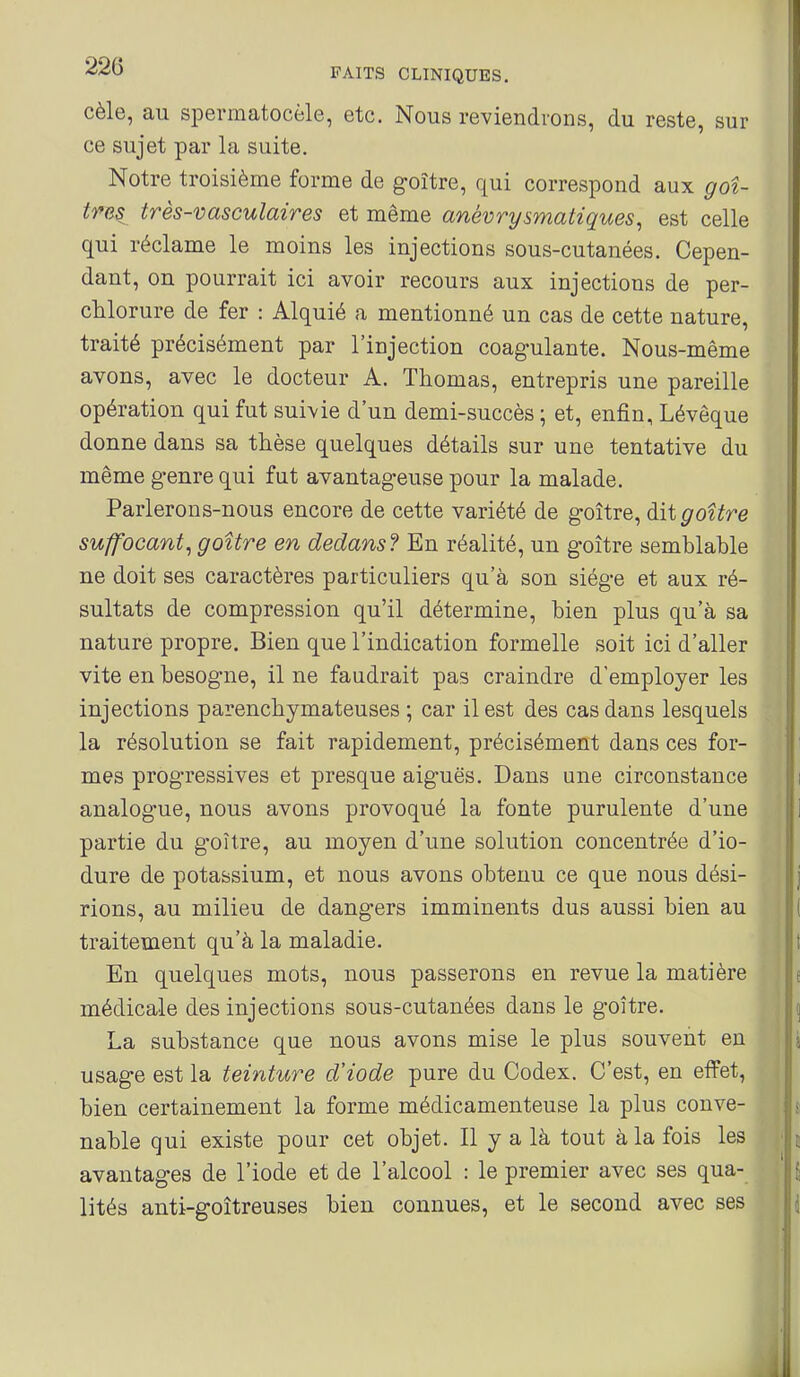 cèle, au spermatocèle, etc. Nous reviendrons, du reste, sur ce sujet par la suite. Notre troisième forme de goitre, qui correspond aux goî- timi très-vasculaires et même anévrysmatiques^ est celle qui réclame le moins les injections sous-cutanées. Cepen- dant, on pourrait ici avoir recours aux injections de per- chlorure de fer : Alquié a mentionné un cas de cette nature, traité précisément par l'injection coagulante. Nous-même avons, avec le docteur A. Thomas, entrepris une pareille opération qui fut suivie d'un demi-succès ; et, enfin, Lévêque donne dans sa thèse quelques détails sur une tentative du même genre qui fut avantageuse pour la malade. Parlerons-nous encore de cette variété de goitre, dit goitre suffocant^ goitre en dedans? En réalité, un goitre semblable ne doit ses caractères particuliers qu'à son siège et aux ré- sultats de compression qu'il détermine, bien plus qu'à sa nature propre. Bien que l'indication formelle soit ici d'aller vite en besogne, il ne faudrait pas craindre d'employer les injections parenchymateuses ; car il est des cas dans lesquels la résolution se fait rapidement, précisément dans ces for- mes progressives et presque aiguës. Dans une circonstance analogue, nous avons provoqué la fonte purulente d'une partie du goitre, au moyen d'une solution concentrée d'io- dure de potassium, et nous avons obtenu ce que nous dési- rions, au milieu de dangers imminents dus aussi bien au traitement qu'à la maladie. En quelques mots, nous passerons en revue la matière médicale des injections sous-cutanées dans le goitre. La substance que nous avons mise le plus souvent en usage est la teinture d'iode pure du Codex. C'est, en effet, bien certainement la forme médicamenteuse la plus conve- nable qui existe pour cet objet. Il y a là tout à la fois les avantages de l'iode et de l'alcool : le premier avec ses qua- lités anti-goîtreuses bien connues, et le second avec ses