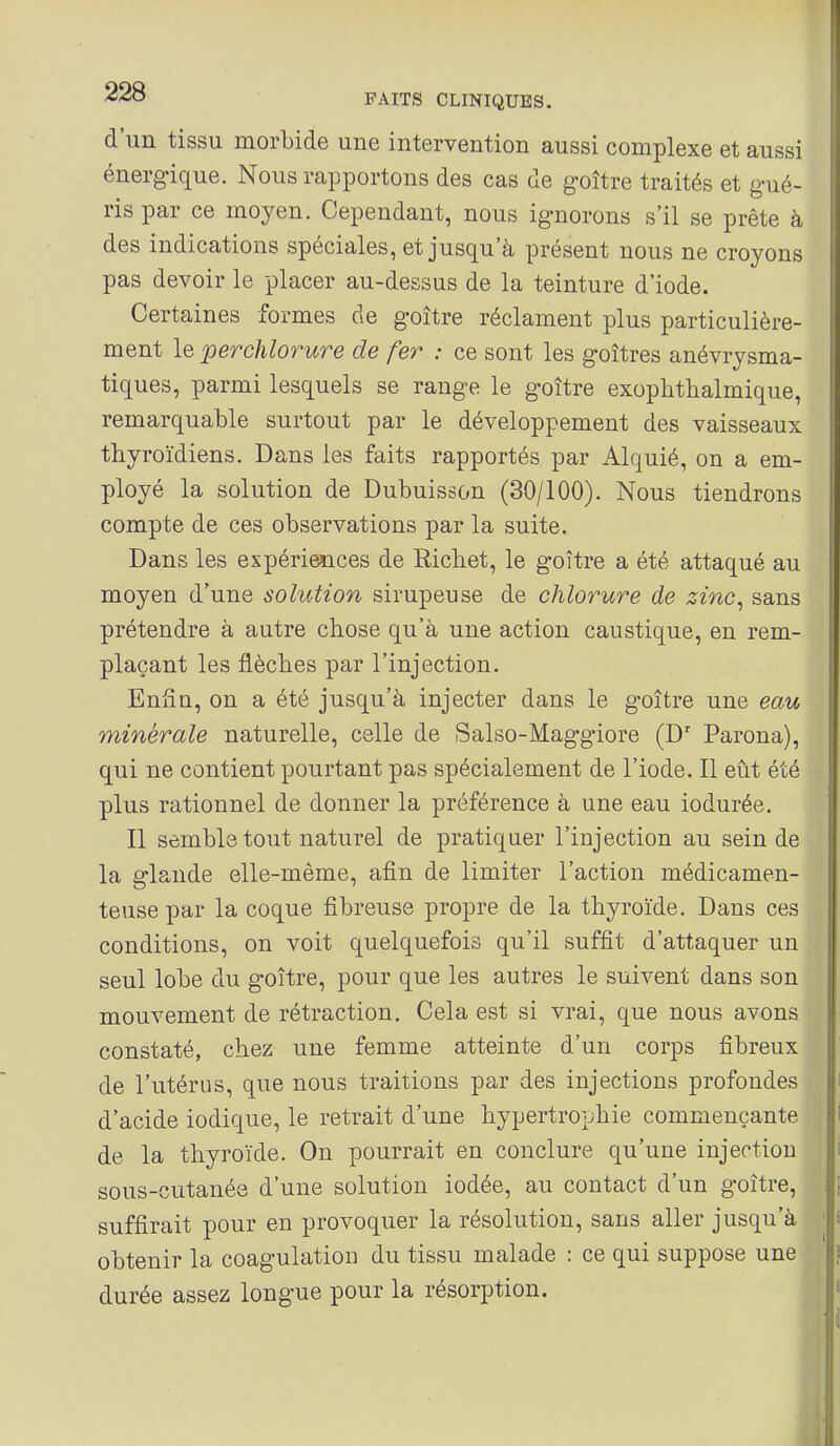 d'un tissu morbide une intervention aussi complexe et aussi énerg-ique. Nous rapportons des cas de g-oître traités et gué- , ris par ce moyen. Cependant, nous ignorons s'il se prête à des indications spéciales, et jusqu'à présent nous ne croyons pas devoir le placer au-dessus de la teinture d'iode. Certaines formes de goitre réclament plus particulière- ment le perchlorure de fer : ce sont les goitres anévrysma- tiques, parmi lesquels se range le goitre exophtlialmique, remarquable surtout par le développement des vaisseaux thyroïdiens. Dans les faits rapportés par Alquié, on a em- ployé la solution de Dubuisson (30/100). Nous tiendrons ; compte de ces observations par la suite. Dans les expériences de Ricliet, le goitre a été attaqué au moyen d'une solution sirupeuse de chlorure de zinc, sans prétendre à autre chose qu'à une action caustique, en rem- plaçant les flèches par l'injection. Enfin, on a été jusqu'à injecter dans le goitre une eau minérale naturelle, celle de Salso-Maggiore (D' Parona), qui ne contient pourtant pas spécialement de l'iode. Il eût été plus rationnel de donner la préférence à une eau iodurée. Il semble tout naturel de pratiquer l'injection au sein de la glande elle-même, afin de limiter l'action médicamen- teuse par la coque fibreuse propre de la thyroïde. Dans ces conditions, on voit quelquefois qu'il suffit d'attaquer un seul lobe du goitre, pour que les autres le suivent dans son mouvement de rétraction. Cela est si vrai, que nous avons constaté, chez une femme atteinte d'un corps fibreux de l'utérus, que nous traitions par des injections profondes d'acide iodique, le retrait d'une hypertrophie commençante de la thyroïde. On pourrait en conclure qu'une injection sous-cutanée d'une solution iodée, au contact d'un goitre, suffirait pour en provoquer la résolution, sans aller jusqu'à | obtenir la coagulation du tissu malade : ce qui suppose une durée assez longue pour la résorption.