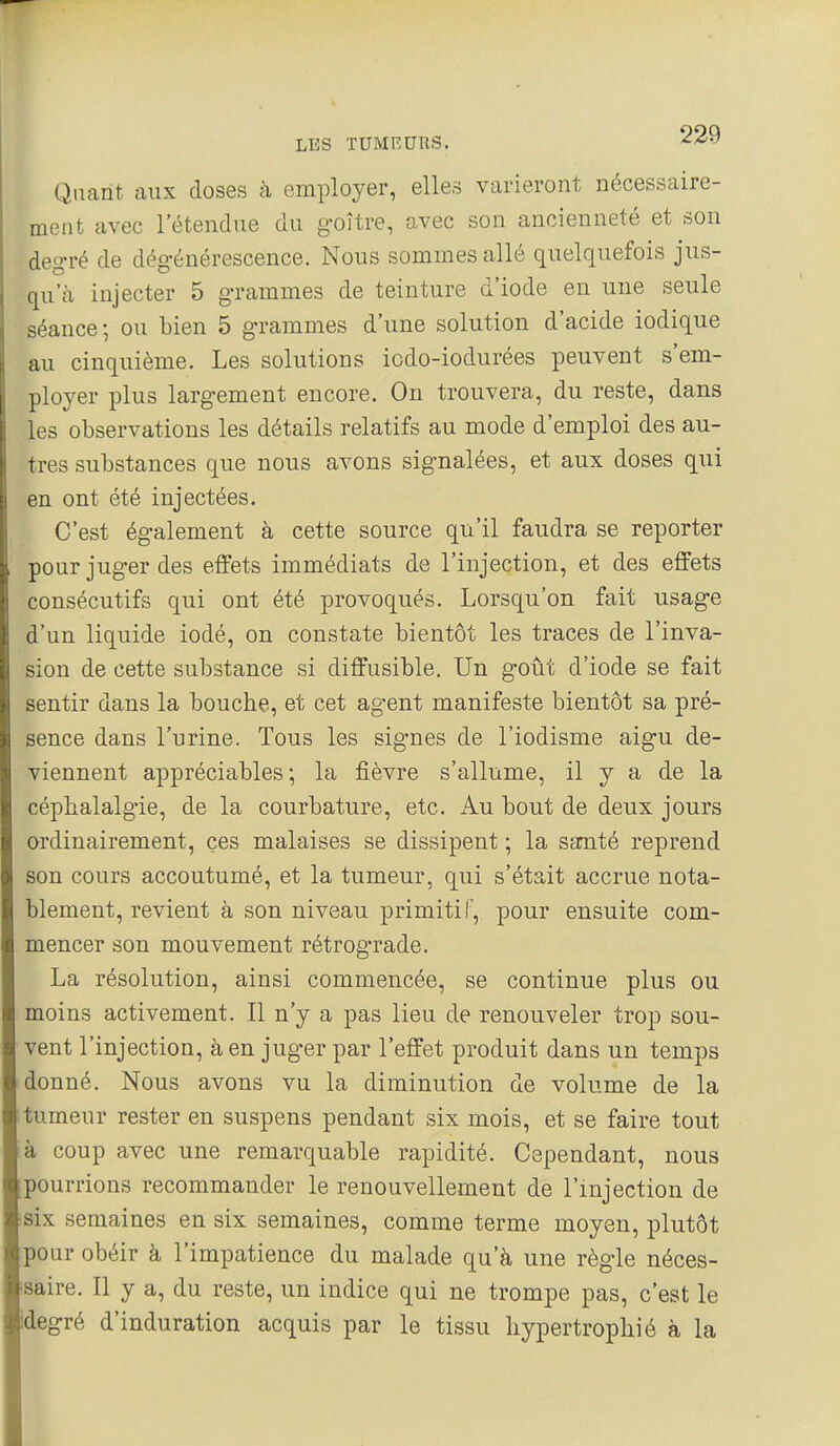 Quant aux doses à employer, elles varieront nécessaire- ment avec l'étendue du goitre, avec son ancienneté et son deg-ré de dégénérescence. Nous sommes allé quelquefois jus- qu'à injecter 5 grammes de teinture d'iode en une seule séance; ou bien 5 grammes d'une solution d'acide iodique au cinquième. Les solutions icdo-iodurées peuvent s'em- ployer plus largement encore. On trouvera, du reste, dans les observations les détails relatifs au mode d'emploi des au- tres substances que nous avons signalées, et aux doses qui en ont été injectées. C'est également à cette source qu'il faudra se reporter pour juger des effets immédiats de l'injection, et des effets consécutifs qui ont été provoqués. Lorsqu'on fait usage d'un liquide iodé, on constate bientôt les traces de l'inva- sion de cette substance si diffusible. Un goût d'iode se fait sentir dans la bouche, et cet agent manifeste bientôt sa pré- sence dans l'urine. Tous les signes de l'iodisme aigu de- viennent appréciables ; la fièvre s'allume, il y a de la céphalalgie, de la courbature, etc. Au bout de deux jours ordinairement, ces malaises se dissipent ; la samté reprend son cours accoutumé, et la tumeur, qui s'était accrue nota- blement, revient à son niveau primitif', pour ensuite com- mencer son mouvement rétrograde. La résolution, ainsi commencée, se continue plus ou moins activement. Il n'y a pas lieu de renouveler trop sou- vent l'injection, à en juger par l'effet produit dans un temps donné. Nous avons vu la diminution de volume de la tumeur rester en suspens pendant six mois, et se faire tout à coup avec une remarquable rapidité. Cependant, nous pourrions recommander le renouvellement de l'injection de six semaines en six semaines, comme terme moyen, plutôt pour obéir à l'impatience du malade qu'à une règle néces- ■saire. Il y a, du reste, un indice qui ne trompe pas, c'est le idegré d'induration acquis par le tissu hypertrophié à la