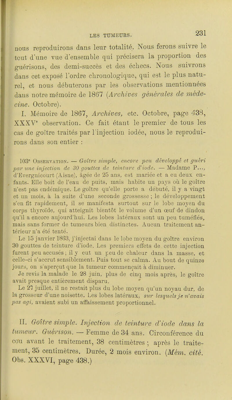 nous reproduirons dans leur totalité. Nous ferons suivre le tout d'une vue d'ensemble qui précisera la proportion des guérisons, des demi-succès et des échecs. Nous suivrons dans cet exposé l'ordre chronologique, qui est le plus natu- rel, et nous débuterons par les observations mentionnées dans notre mémoire de 1867 {Archives générales de méde- cine. Octobre). I. Mémoire de 1867, Archives, etc. Octobre, page 438, XXXV observation. Ce fait étant le premier de tous les cas de goitre traités par l'injection iodée, nous le reprodui- rons dans son entier : 103° Observation. — Goitre simple, encore peu développé et guéri j^ar une injection de 30 gouttes de teinture d'iode. —Madame P..., d'Evergnicourt (Aisne), âgée de 2-5 ans, est mariée et a eu deux en- fants. Elle boit de l'eau de puits, mais habite un pays où le goitre n'est pas endémique. Le goître qu'elle porte a débuté, il y a vingt et un mois, à la suite d'une seconde grossesse ; le développement s'en fit rapidement, il se manifesta surtout sur le lobe moyen du corps tliyroïde, qui atteignit bientôt le volume d'un oeuf de dindon qu'il a encore aujourd'hui. Les lobes latéraux sont un peu tuméfiés, mais sans former de tumeurs bien distinctes. Aucun traitement an- térieur n'a été tenté. Le 15 janvier 1863, j'injectai dans le lobe moyen du goitre environ 30 gouttes de teinture d'iode. Les premiers effets de cette injection furent peu accusés ; il y eut un peu de chaleur dans la masse, et celle-ci s'accrut sensiblement. Puis tout se calma. Au bout de quinze jours, on s'aperçut que la tumeur commençait à diminuer. Je revis la malade le 28 juin, plus de cinq mois après, le goître avait presque entièrement disparu.  Le 27 juillet, il ne restait plus du lobe moyen qu'un noyau dur, de la grosseur d'une noisette. Les lobes latéraux, sur lesquels je n'avais pas agi, avaient subi un affaissement proportionnel. II. Goître simple. Injection de teinture d'iode dans la tumeur. Guérison. — Femme de 34 ans. Circonférence du cou avant le traitement, 38 centimètres ; après le traite- ment, 35 centimètres. Durée, 2 mois environ. [Mém. cité. Obs. XXXVI, page 438.)