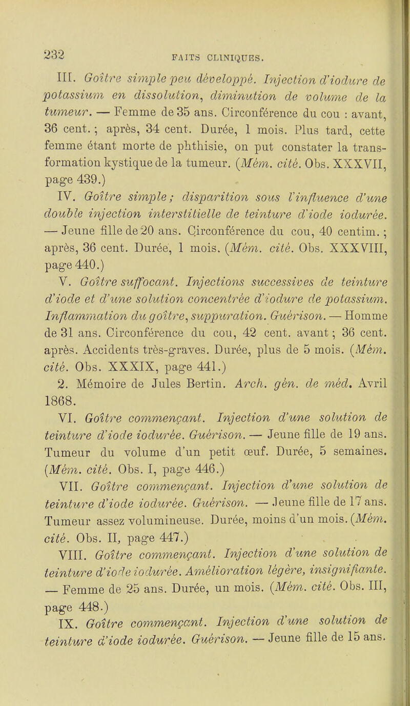 III. Goitre simple peu développé. Injection d'iodure de potassium en dissolution.^ diminution de volume de la tumeur. — Femme de 35 ans. Circonférence du cou : avant, 36 cent. ; après, 34 cent. Durée, 1 mois. Plus tard, cette femme étant morte de phthisie, on put constater la trans- formation kystique de la tumeur. {Mém. cité. Obs. XXXVII, page 439.) IV. Goitre simple; disparition sous Vinfluence d'une double injection interstitielle de teinture d'iode iodurée. — Jeune fille de 20 ans. Circonférence du cou, 40 centim. ; après, 36 cent. Durée, 1 mois. {Mém. cité. Obs. XXXVIII, pag-e 440.) V. Goitre suffocant. Injections successives de teinture d'iode et d'une solution concentrée d'iodure de potassium. Inflammation dit goitre.^ suppuration. Guérison. — Homme de 31 ans. Circonférence du cou, 42 cent, avant ; 36 cent, après. Accidents très-graves. Durée, plus de 5 mois. (Mém. cité. Obs. XXXIX, page 441.) 2. Mémoire de Jules Bertin. Arch. gèn. de méd. Avril 1868. VI. Goitre commençant. Injection d'une solution de teinture d'iode iodurée. GuéyHson. — Jeune fille de 19 ans. Tumeur du volume d'un petit œuf. Durée, 5 semaines. [Mém. cité. Obs. I, page 446.) VII. Goitre commençant. Injection d'une solution de teinture d'iode iodurée. Guérison. — .leune fille de 17 ans. Tumeur assez volumineuse. Durée, moins d'un mois, (ikfém. cité. Obs. II, page 447.) VIII. Goitre commençant. Injection d'une solution de teinture d'iode iodurée. Amélioration légère, insignifiante. — Femme de 25 ans. Durée, un mois. {Mém. cité. Obs. III, page 448.) IX. Goitre commençant. Injection d'une solution de teinture d'iode iodurée. Guérison. — Jeune fille de 15 ans.