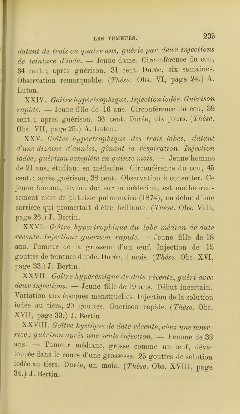 datant de trois ou quatre ans, guérie par deux injections de teinture d'iode, — Jeune dame. Circonférence du cou, 34 cent. ; après guérison, 31 cent. Durée, six semaines. Observation remarquable. {Thèse. Obs. VI, page 24.) A. Luton. XXIV. Goitre hypertrophique. Injection iodée. Guérison rapide. — Jeune fille de 16 ans. Circonférence du cou, 39 cent. ; après guérison, 36 cent. Durée, dix jours. [Thèse. Obs. VII, page 25.) A. Luton. XXV. Goitre hypertrophique des trois lobes., datant d'une dizaine d'années.^ gênant la respiration. Injection iodée; guérison complète en quinze mois. — Jeune homme de 21 ans, étudiant en médecine. Circonférence du cou, 45 cent.; après guérison, 38 cent. Observation à consulter. Ce jeune homme, devenu docteur en médecine, est malheureu- sement mort de phthisie pulmonaire (1874), au début d'une carrière qui promettait d'être brillante. (Thèse. Obs. VIII, page 26.) J. Bertin. XXVI. Goitre hypertrophique du lobe médian de date récente. Injection; guérison rapide. — Jeune fille de 18 ans. Tumeur de la grosseur d'un œuf. Injection de 15 gouttes de teinture d'iode. Durée, 1 mois. {Thèse. Obs. XVI, page 33.) J. Bertin. XXVII. Goitre hypérémique de date récente., guéri avec deux injections. — Jeune fille de 19 ans. Début incertain. Variation aux époques menstruelles. Injection de la solution iodée au tiers, 20 gouttes. Guérison rapide. {Thèse. Obs. XVII, page 33.) J. Bertin. XXVIII. Goitre kystique de date récente., chez une nour- rice ; guérison après une seule injection. — Femme de 32 ans. — Tumeur médiane, grosse comme un œuf, déve- loppée dans le cours d'une grossesse. 25 gouttes de solution iodée au tiers. Durée, un mois. {Thèse. Obs. XVIII, pae-e 34.) J. Bertin.