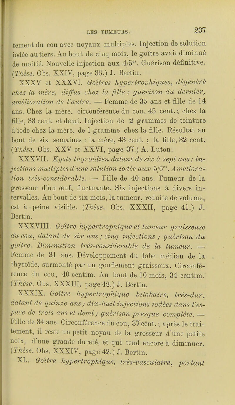 tementdu cou avec noyaux multiples. Injection de solution iodée au tiers. Au bout de cinq mois, le g-oître avait diminué de moitié. Nouvelle injection aux 4/5. Guérison définitive. {Thèse. Obs. XXIV, page 36.) J. Bertin. XXXV et XXXVI. Goitres hijpertrophiques^ dégénéré chez la mère, diffus chez la fille ; guérison du dernier, amélioration de l'autre. — Femme de 35 ans et fille de 14 ans. Chez la mère, circonférence du cou, 45 cent. ; chez la fille, 33 cent, et demi. Injection de 2 grammes de teinture d'iode chez la mère, de I gramme chez la fille. Résultat au bout de six semaines : la mère, 43 cent. ; la fille, 32 cent. {Thèse. Obs. XXV et XXVI, page 37.) A. Luton. XXXVII. Kyste thyroïdien datant de six a sept ans ; in- jections multiples d'une solution iodée aux 5/6. Améliora- tion très-considérable. — Fille de 40 ans. Tumeur de la grosseur d'un œuf, fluctuante. Six injections à diver? in- tervalles. Au bout de six mois, la tumeur, réduite de volume, est à peine visible. {Thèse. Obs. XXXII, page 41.) J. Bertin. XXXVIII. Goitre hypertrophique et tumeur graisseuse du cou., datant de six ans ; cinq injections ; guérison du goitre. Diminution très-considérable de la tumeur. — Femme de 31 ans. Développement du lobe médian de la thyroïde, surmonté par un gonflement graisseux. Circonfé- rence du cou, 40 centim. Au bout de 10 mois, 34 centim.' {Thèse. Obs. XXXIII, page42.) J. Bertin. XXXIX. Goitre hypertrophique bilobaire, très-dur., datant de quinze ans; dix-huit injections iodées dans Ves- pace de trois ans et demi; guérison presque complète. — Fille de 34 ans. Circonférence du cou, 37 cent. ; après le trai- tement, il reste un petit noyau de la grosseur d'une petite noix, d'une grande dureté, et qui tend encore à diminuer. {Thèse. Obs. XXXIV, page 42.) J. Bertin. XL. Goitre hypertrophique, très-vasculaire, portunt