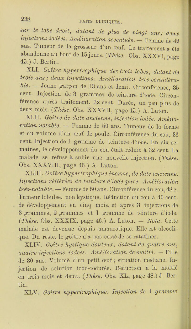 sur le lobe droit, datant de plus de vingt ans; deux injections iodées. Amélioration accentuée. — Femme de 42 ans. Tumeur de la grosseur d'un œuf. Le traitement a été abandonné au bout de 15 jours. (Thèse. Obs. XXXVI pae-e 45.) J. Bertin. XLI. Goîtrc hypertrophique des trois lobes, datant de irais ans ; deux injections. Amélioration très-considéra- ble. — Jeune g-arçon de 13 ans et demi. Circonférence, 35 cent. Injection de 3 grammes de teinture d'iode. Circon- férence après traitement, 32 cent. Durée, un peu plus de deux mois. (Thèse. Obs. XXXVII, page 45.) A. Luton. XLII. Goitre de date ancienne, injection iodée. Amélio- ration notable. — Femme de 50 ans. Tumeur de la forme et du volume d'un œuf de poule. Circonférence du cou, 36 cent. Injection de 1 gramme de teinture d'iode. En six se- maines, le développement du cou était réduit à 32 cent. La malade se refuse à subir une nouvelle injection. (Thèse. Obs. XXXVIII, page 46.) A. Luton. XLIII. Goitre hypertrophique énorme, de date ancienne. Injections réitérées de teinture d'iode pure. Amélioration très-notable. —Femme de 50 ans. Circonférence du cou,48 c. Tumeur lobulée, non kystique. Réduction du cou à 40 cent, de développement en cinq mois, et après 3 injections de 3 grammes, 2 grammes et 1 gramme de teinture d'iode. (Thèse. Obs. XXXIX, page 46.) A. Luton. — Nota. Cette malade est devenue depuis amaurotique. Elle est alcooli- que. Du reste, le goitre n'a pas cessé de se ratatiner. XLIV, Goitre kystique douteux, datant de quatre ans, quatre injections iodées. Amélioration de moitié. — Fille de 30 ans. Volumè d'un petit œuf ; situation médiane. In- jection de solution iodo-iodurée. Réduction à la moitié en trois mois et demi. (Thèse. Obs. XL, page 48.) J. Ber- tin. XLV. Goitre hypertrophique. Injection de 1 gram7ne