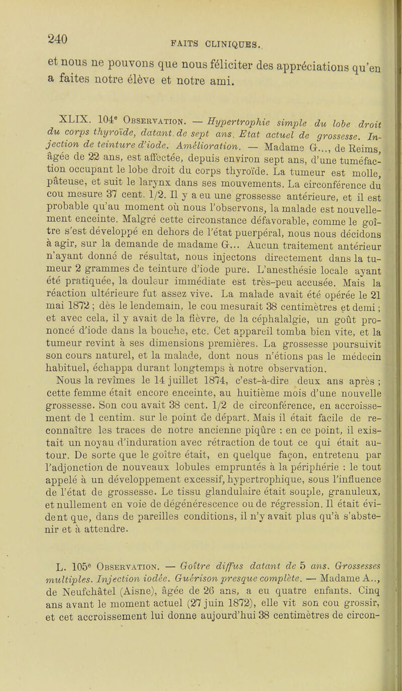 et nous ne pouvons que nous féliciter des appréciations qu'en a faites notre élève et notre ami. XLIX. 104 Observation. — Hypertrophie simple du lobe droit du corps thyroïde, datant.de sept ans. Etat actuel de grossesse. In- jection de teinture d'iode. Amélioration. — Madame G..., de Reims âgée de 22 ans, est aflFectée, depuis environ sept ans, d'une tuméfac- tion occupant le lobe droit du corps thyroïde. La tumeur est molle, pâteuse, et suit le larynx dans ses mouvements. La circonférence du cou mesure 37 cent. 1/2. Il y a eu une grossesse antérieure, et il est probable qu'au moment où nous l'observons, la malade est nouvelle- ment enceinte. Malgré cette circonstance défavorable, comme le goi- tre s'est développé en dehors de l'état puerpéral, nous nous décidons à agir, sur la demande de madame G... Aucun traitement antérieur n'ayant donné de résultat, nous injectons directement dans la tu- meur 2 grammes de teinture d'iode pure. L'anesthésie locale ayant été pratiquée, la douleur immédiate est très-peu accusée. Mais la réaction ultérieure fut assez vive. La malade avait été opérée le 21 mai 1872 ; dès le lendemain, le cou mesurait 38 centimètres et demi ; et avec cela, il y avait de la fièvre, de la céphalalgie, un goût pro- noncé d'iode dans la bouche, etc. Cet appareil tomba bien vite, et la tumeur revint à ses dimensions premières. La grossesse poursuivit son cours naturel, et la malade, dont nous n'étions pas le médecin habituel, échappa durant longtemps à notre observation. Nous la revîmes le 14 juillet 1874, c'est-à-dire deux ans après; cette femme était encore enceinte, au huitième mois d'une nouvelle grossesse. Son cou avait 38 cent. 1/2 de circonférence, en accroisse- ment de 1 centim. sur le point de départ. Mais il était facile de re- connaître les traces de notre ancienne piqûre : en ce point, il exis- tait un noyau d'induration avec rétraction de tout ce qui était au- tour. De sorte que le goitre était, en quelque façon, entretenu par l'adjonction de nouveaux lobules empruntés à la périphérie : le tout appelé à un développement excessif, hypertrophique, sous l'influence de l'état de grossesse. Le tissu glandulaire était souple, granuleux, et nullement en voie de dégénérescence ou de régression. Il était évi- dent que, dans de pareilles conditions, il n'y avait plus qu'à s'abste- nir et à attendre. L. 105 Observation. — Goitre diffus datant de 5 ans. Grossesses multiples. Injection iodée. Guérison presque complète. — Madame A.., de Neufchâtel (Aisne), âgée de 26 ans, a eu quatre enfants. Cinq ans avant le moment actuel (27 juin 1872), elle vit son cou grossir, et cet accroissement lui donne aujourd'hui 38 centimètres de circon-