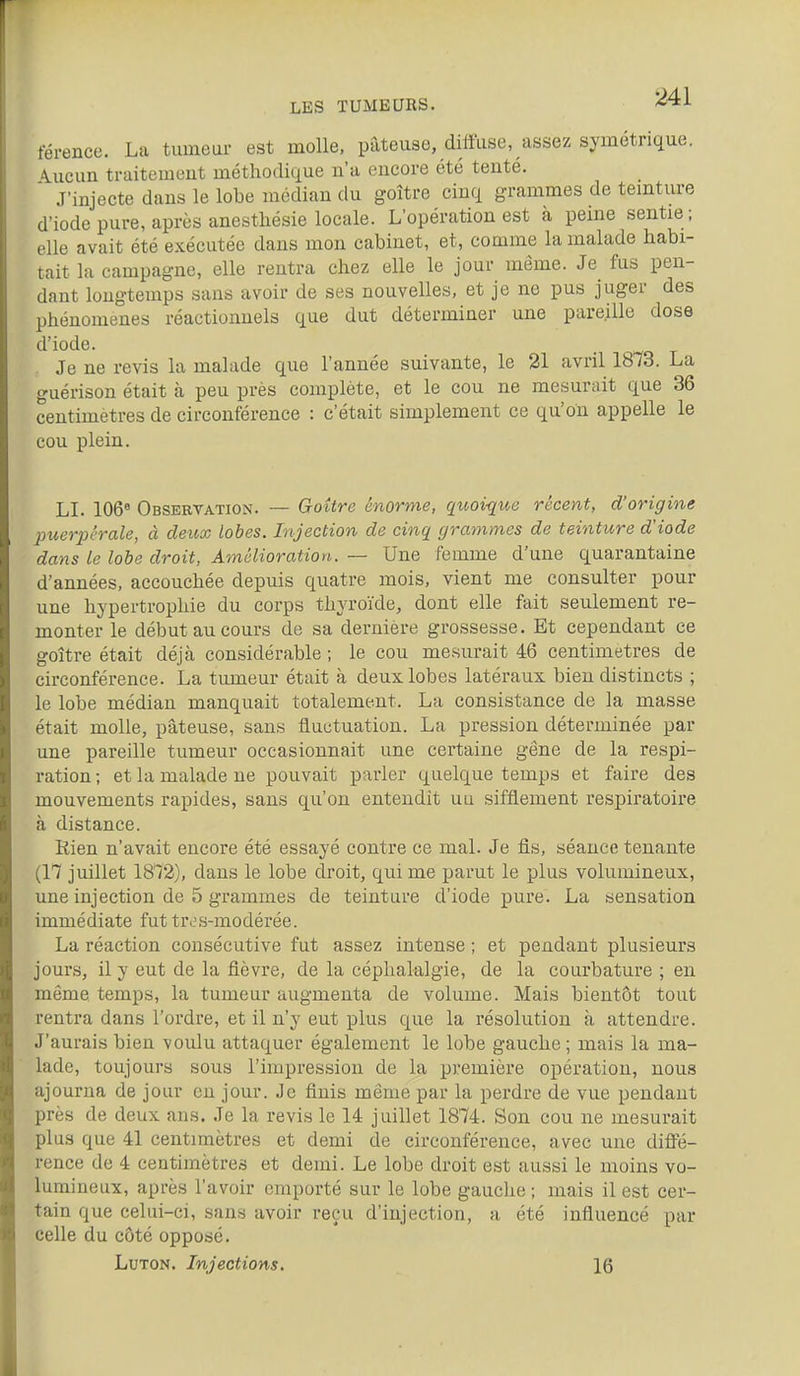 férence. La tumeur est molle, pâteuse, diffuse, assez symétrique. \ucun traitement méthodique n'a encore été tenté. J'injecte dans le lobe médian du goitre cinq grammes de temture d'iode pure, après anestliésie locale. L'opération est à peme sentie; elle avait été exécutée dans mon cabinet, et, comme la malade habi- tait la campagne, elle rentra chez elle le jour même. Je fus pen- dant longtemps sans avoir de ses nouvelles, et je ne pus juger des phénomènes réactionnels que dut déterminer une pareille dose d'iode. Je ne revis la malade que l'année suivante, le 21 avril 1873. La guérison était à peu près complète, et le cou ne mesurait que 36 centimètres de circonférence : c'était simplement ce qu'on appelle le cou plein. LI. 106« Observation. — Goitre énorme, qtvoi-que récent, d'origine puerpérale, à deux lobes. Injection de cinq grammes de teinture d'iode dans le lobe droit. Amélioration. — Une femme d'une quarantaine d'années, accouchée depuis quatre mois, vient me consulter pour une hypertrophie du corps thyroïde, dont elle fait seulement re- monter le début au cours de sa dernière grossesse. Et cependant ce goitre était déjà considérable ; le cou mesurait 46 centimètres de circonférence. La tumeur était à deux lobes latéraux bien distincts ; le lobe médian manquait totalement. La consistance de la masse était molle, pâteuse, sans fluctuation. La pression déterminée par une pareille tumeur occasionnait une certaine gêne de la respi- ration ; et la malade ne pouvait parler quelque temps et faire des mouvements rapides, sans qu'on entendit uu sifflement respiratoire à distance. Rien n'avait encore été essayé contre ce mal. Je fis, séance tenante (17 juillet 1872), dans le lobe droit, qui me parut le plus volumineux, une injection de 5 grammes de teinture d'iode pure. La sensation immédiate fut tres-modérée. La réaction consécutive fut assez intense ; et pendant plusieurs jours, il y eut de la fièvre, de la céphalalgie, de la courbature ; en même temps, la tumeur augmenta de volume. Mais bientôt tout rentra dans l'ordre, et il n'y eut plus que la résolution à attendre. J'aurais bien voulu attaquer également le lobe gauche ; mais la ma- lade, toujours sous l'impression de la première opération, nous ajourna de jour eu jour. Je finis même par la perdre de vue pendant près de deux ans. Je la revis le 14 juillet 1874. Son cou ne mesurait plus que 41 centimètres et demi de circonférence, avec une diffé- rence de 4 centimètres et demi. Le lobe droit est aussi le moins vo- lumineux, après l'avoir emporté sur le lobe gauche ; mais il est cer- tain que celui-ci, sans avoir reçu d'injection, a été influencé par celle du côté opposé. LuTON. Injections. 16