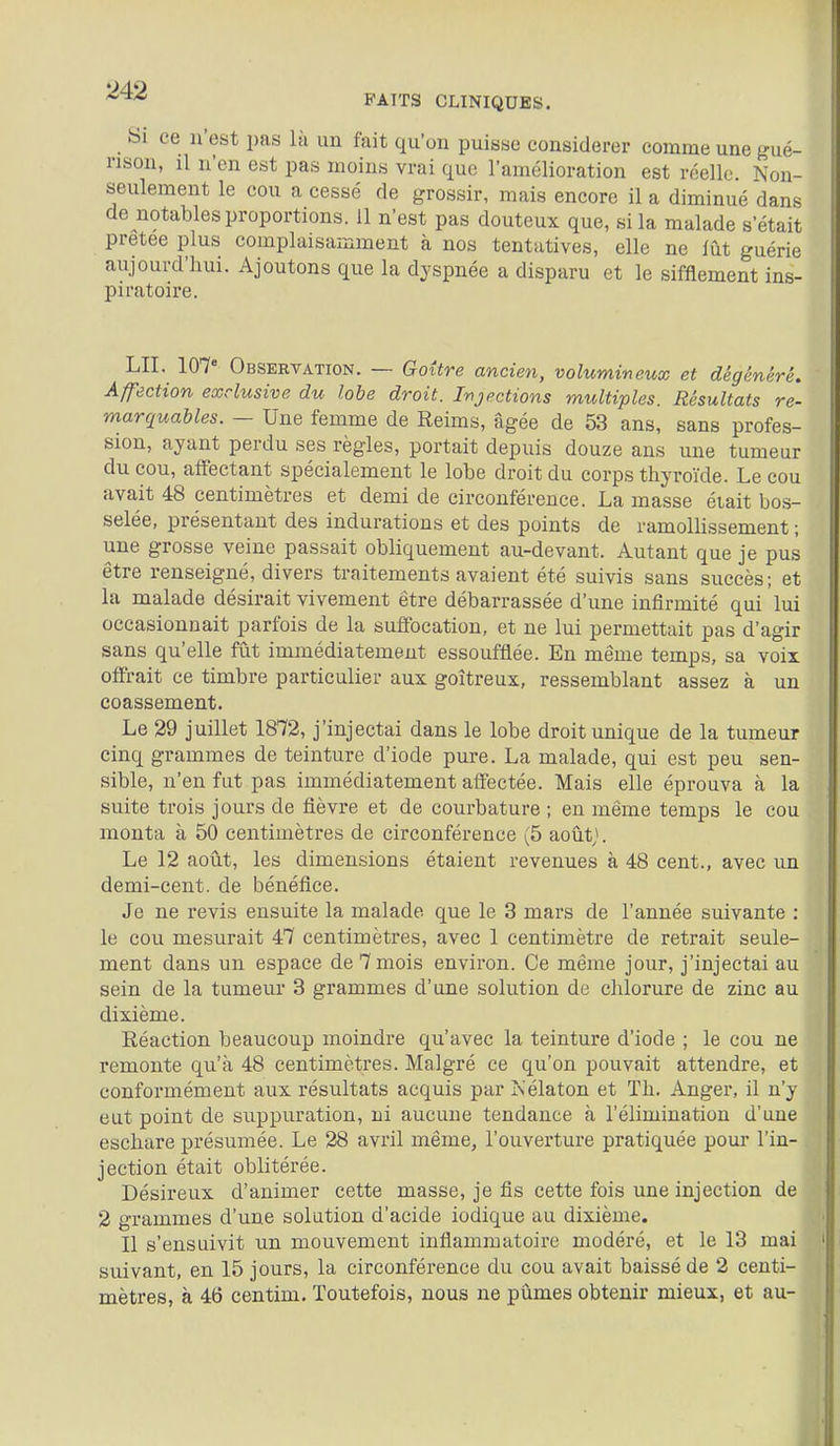 Si ce n'est pas là un fait qu'on puisse considérer comme une gué- nson, il n'en est pas moins vrai que l'amélioration est réelle. Non- seulement le cou a cessé de grossir, mais encore il a diminué dans de notables proportions. 11 n'est pas douteux que, si la malade s'était prêtée plus complaisamment à nos tentatives, elle ne fût guérie aujourd'hui. Ajoutons que la dyspnée a disparu et le sifflement ins- piratoire. LU. 107° Observation. — Goùre ancien, volumineux et dégénéré. Affection exclusive du lobe droit. Ir^jections multiples. Résultats re- marquables. — Une femme de Reims, âgée de 53 ans, sans profes- sion, ayant perdu ses règles, portait depuis douze ans une tumeur du cou, affectant spécialement le lobe droit du corps thyroïde. Le cou avait 48 centimètres et demi de circonférence. La masse était bos- selée, présentant des indurations et des points de ramollissement ; une grosse veine passait obliquement au-devant. Autant que je pus être renseigné, divers traitements avaient été suivis sans succès; et la malade désirait vivement être débarrassée d'une infirmité qui lui occasionnait parfois de la sufibcation, et ne lui permettait pas d'agir sans qu'elle fût immédiatement essoufflée. En même temps, sa voix offrait ce timbre particulier aux goitreux, ressemblant assez à un coassement. Le 29 juillet 1872, j'injectai dans le lobe droit unique de la tumeur cinq grammes de teinture d'iode pure. La malade, qui est peu sen- sible, n'en fut pas immédiatement affectée. Mais elle éprouva à la suite trois jours de fièvre et de courbature ; en même temps le cou monta à 50 centimètres de circonférence (5 août;. Le 12 août, les dimensions étaient revenues à 48 cent., avec un demi-cent. de bénéfice. Je ne revis ensuite la malade que le 3 mars de l'année suivante : le cou mesurait 47 centimètres, avec 1 centimètre de retrait seule- ment dans un espace de 7 mois environ. Ce même jour, j'injectai au sein de la tumeur 3 grammes d'une solution de chlorure de zinc au dixième. Réaction beaucoup moindre qu'avec la teinture d'iode ; le cou ne remonte qu'à 48 centimètres. Malgré ce qu'on pouvait attendre, et conformément aux résultats acquis par Kélaton et Th. Anger, il n'y eut point de suppuration, ni aucune tendance à l'élimination d'une eschare présumée. Le 28 avril même, l'ouverture pratiquée pour l'in- jection était oblitérée. Désireux d'animer cette masse, je fis cette fois une injection de 2 grammes d'une solution d'acide iodique au dixième. Il s'ensuivit un mouvement inflammatoire modéré, et le 13 mai suivant, en 15 jours, la circonférence du cou avait baissé de 2 centi- mètres, à 46 centim. Toutefois, nous ne pûmes obtenir mieux, et au-