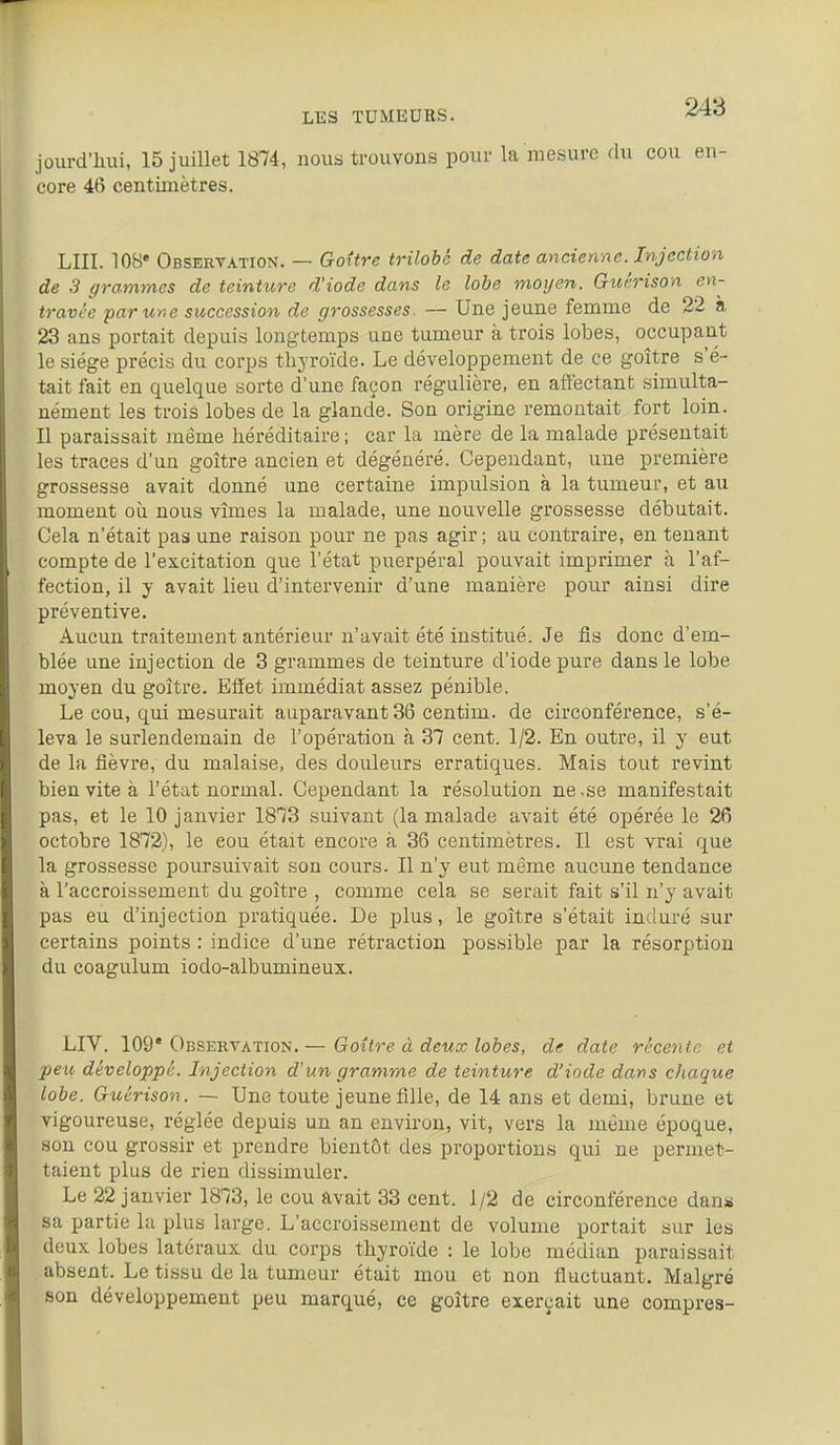 jourd'hui, 15 juillet 1874, nous trouvons pour la mesure du cou en- core 46 centimètres. LUI. 10B« Observation. — Goitre trilobé de date ancienne. Injection de 3 grammes de teinture d'iode dans le lobe moyen. Guêrison eyi- travée far une succession de grossesses. — Une jeune femme de 22 a 23 ans portait depuis longtemps une tumeur à trois lobes, occupant le siège précis du corps thyroïde. Le développement de ce goitre s'é- tait fait en quelque sorte d'une façon régulière, en affectant simulta- nément les trois lobes de la glande. Son origine remontait fort loin. Il paraissait même héréditaire; car la mère de la malade présentait les traces d'un goitre ancien et dégénéré. Cependant, une première grossesse avait donné une certaine impulsion à la tumeur, et au moment où nous vîmes la malade, une nouvelle grossesse débutait. Cela n'était pas une raison pour ne pas agir; au contraire, en tenant compte de l'excitation que l'état puerpéral pouvait imprimer à l'af- fection, il y avait lieu d'intervenir d'une manière pour ainsi dire préventive. Aucun traitement antérieur n'avait été institué. Je fis donc d'em- blée une injection de 3 grammes de teinture d'iode pure dans le lobe moyen du goître. Effet immédiat assez pénible. Le cou, qui mesurait auparavant 36 centim. de circonférence, s'é- leva le surlendemain de l'opération à 37 cent. 1/2. En outre, il y eut de la fièvre, du malaise, des douleurs erratiques. Mais tout revint bien vite à l'état normal. Cependant la résolution ne .se manifestait pas, et le 10 janvier 1873 suivant (la malade avait été opérée le 26 octobre 1872), le cou était encore à 36 centimètres. Il est vrai que la grossesse poursuivait son cours. Il n'y eut même aucune tendance à l'accroissement du goître , comme cela se serait fait s'il n'y avait pas eu d'injection pratiquée. De plus, le goître s'était induré sur certains points : indice d'une rétraction possible par la résorption du coagulum iodo-albumineux. LIV. 109* Observation. — Goître à deux lobes, de date récente et peu développé. Injection d'un gramme de teinture d'iode dans chaque lobe. Guérison. ~ Une toute jeune fille, de 14 ans et demi, brune et vigoureuse, i-églée depuis un an environ, vit, vers la même époque, son cou grossir et prendre bientôt des proportions qui ne permet- taient plus de rien dissimuler. Le 22 janvier 1873, le cou avait 33 cent. 1/2 de circonférence dan* sa partie la plus large. L'accroissement de volume portait sur les deux lobes latéraux du corps thyroïde : le lobe médian paraissait absent. Le tissu de la tumeur était mou et non fluctuant. Malgré son développement peu marqué, ce goître exerçait une compres-