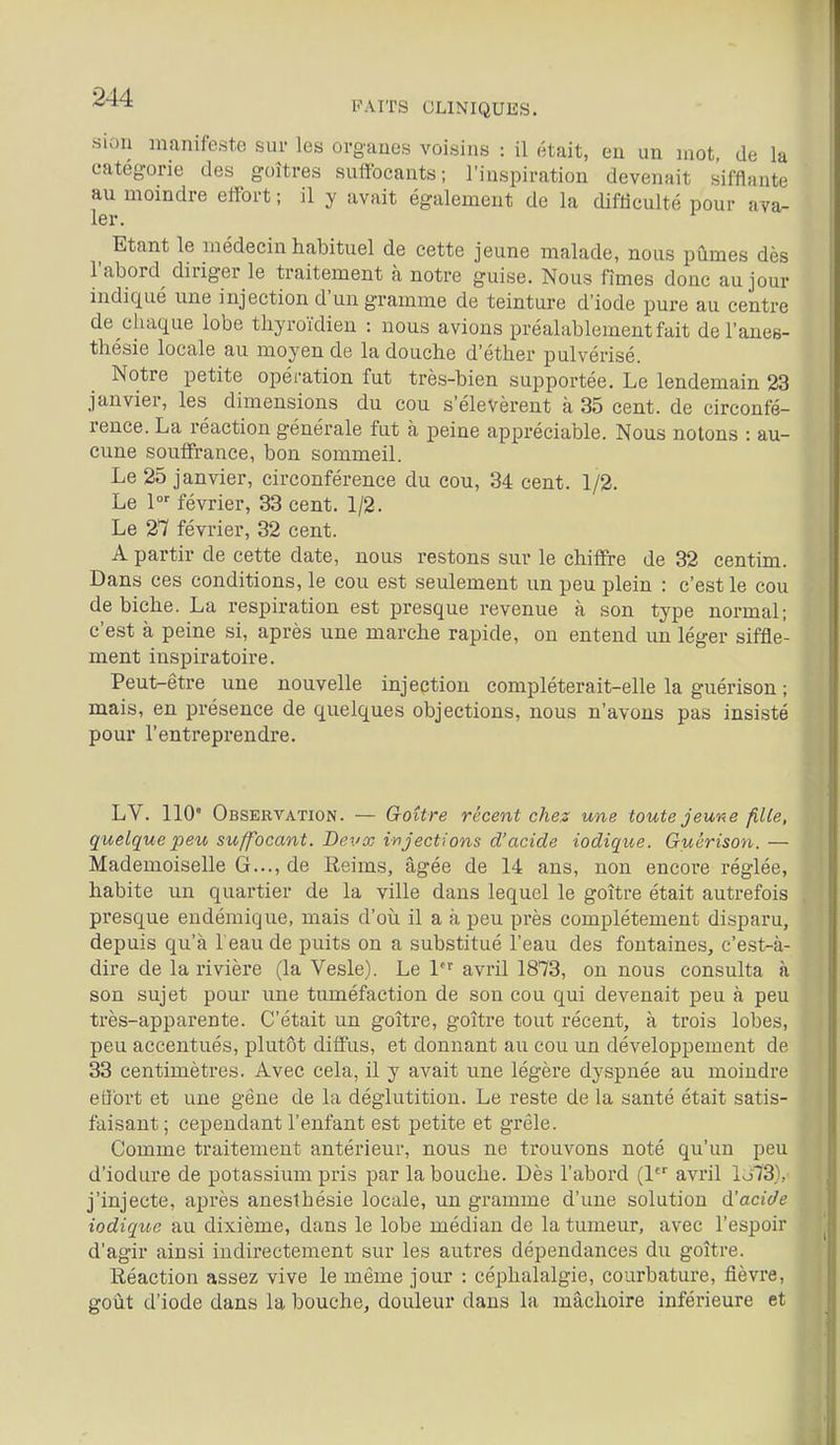 FAITS CLINIQUES. siou manifeste sur les ovgaues voisins : il était, en un mot, de la catégorie des goitres suffocants; l'inspiration devenait sifflante au moandre effort ; il y avait également de la difticulté pour ava- ler. Etant le médecin habituel de cette jeune malade, nous pûmes dès l'abord diriger le traitement à notre guise. Nous fîmes donc au jour indiqué une injection d'un gramme de teinture d'iode pure au centre de chaque lobe thyroïdien : nous avions préalablement fait de l'anes- thésie locale au moyen de la douche d'éther pulvérisé. Notre petite opéi'ation fut très-bien supportée. Le lendemain 23 janvier, les dimensions du cou s'élevèrent à 35 cent, de circonfé- rence. La réaction générale fut à peine appréciable. Nous notons : au- cune souffrance, bon sommeil. Le 25 janvier, circonférence du cou, 34 cent. 1/2. Le 1 février, 33 cent. 1/2. Le 27 février, 32 cent. A partir de cette date, nous restons sur le chiffre de 32 centim. Dans ces conditions, le cou est seulement un peu plein : c'est le cou de biche. La respiration est presque revenue à son type normal; c'est à peine si, après une marche rapide, on entend un léger siffle- ment inspiratoire. Peut-être une nouvelle injection compléterait-elle la guérison ; mais, en présence de quelques objections, nous n'avons pas insisté pour l'entreprendre. LV. 110° Observation. — Goitre récent chez une toute jeune fille, quelque peu suffocant. Bevx injections d'acide iodique. Guérison. — Mademoiselle G..., de Reims, âgée de 14 ans, non encore réglée, habite un quartier de la ville dans lequel le goitre était autrefois presque endémique, mais d'où il a à peu près complètement disparu, depuis qu'à 1 eau de puits on a substitué l'eau des fontaines, c'est-à- dire de la rivière (la Vesle). Le 1^ avril 1873, on nous consulta à son sujet pour une tuméfaction de son cou qui devenait peu à peu très-apparente. C'était un goitre, goitre tout récent, à trois lobes, peu accentués, plutôt diffus, et donnant au cou un développement de 33 centimètres. Avec cela, il y avait une légère dyspnée au moindre effort et une gêne de la déglutition. Le reste de la santé était satis- faisant ; cependant l'enfant est petite et grêle. Comme traitement antérieur, nous ne trouvons noté qu'un peu d'iodure de potassium pris par la bouche. Dès l'abord (1 avril lo73), j'injecte, après aneslhésie locale, un gramme d'une solution d'acide iodique au dixième, dans le lobe médian de la tumeur, avec l'espoir d'agir ainsi indirectement sur les autres dépendances du goître. Réaction assez vive le même jour : céphalalgie, courbature, fièvre, goût d'iode dans la bouche, douleur dans la mâchoire inférieure et