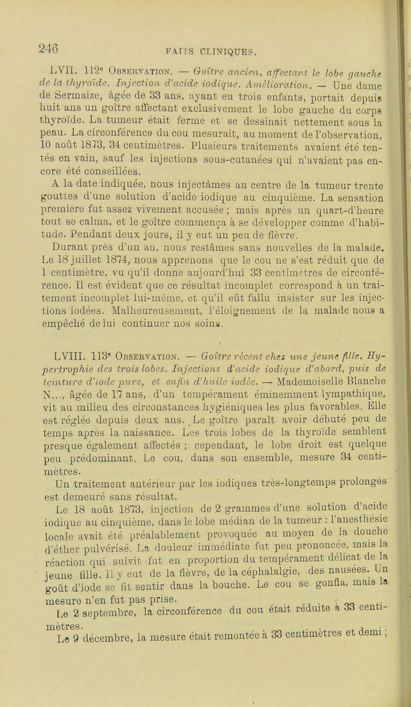 LVII. 112» Obskkvation. — Goitre ancien, affectant le lobe gauche de la thyroïde. Injection d'acide iodique. Amélioration. — Une dame de Sermaize, âgée de 33 ans, ayant eu trois enfants, portait depuis huit ans un goitre affectant exclusivement le lobe gauche du corps thyroïde. La tumeur était ferme et se dessinait nettement sous la peau. La circonférence du cou mesurait, au moment de l'observation, 10 août 1873, 34 centimètres. Plusieurs traitements avaient été ten- tés en vain, sauf les injections sous-cutanées qui n'avaient pas en- core été conseillées. A la date indiquée, nous injectâmes au centre de la tumeur trente gouttes d'une solution d'acide iodique au cinquième. La sensation première fut assez vivement accusée ; mais après un quart-d'heure tout se calma, et le goitre commença à se développer comme d'habi- tude. Pendant deux jours, il y eut un peu de fièvre. Durant près d'un an, nous restâmes sans nouvelles de la malade. Le 18 juillet 1874, nous apprenons que le cou ne s'est réduit que de 1 centimètre, vu qu'il donne aujourd'hui 33 centimètres de circonfé- rence. Il est évident que ce résultat incomplet correspond à un trai- tement incomplet lui-même, et qu'il eût fallu insister sur les injec- tions iodées. Malheureusement, l'éloignement de la malade nous a empêché de lui continuer nos soins. LVIII. 113* Observation. — Goitre récent chex une jeune fille. Hy- pertrophie des trois lobes. Injections d'acide iodique d'abord, puis de teinture d'iode pure, et enfin d'huile iodée. — Mademoiselle Blanche ÎS[..., âgée de 17 ans, d'un tempérament éminemment lympathique, vit au milieu des circonstances hygiéniques les plus favorables. Elle est réglée depuis deux ans. Le goitre paraît avoir débuté peu de temps après la naissance. Les trois lobes de la thyroïde semblent presque également affectés ; cependant, le lobe droit est quelque peu prédominant. Le cou, dans son ensemble, mesure 34 centi- mètres. Un traitement antérieur par les iodiques très-longtemps prolongés est demeuré sans résultat. Le 18 août 1873, injection de 2 grammes d'une solution d'acide iodique au cinquième, dans le lobe médian de la tumeur : l'anesthésie locale avait été préalablement provoquée au moyen de la douche d'éther pulvérisé. La douleur immédiate fut peu prononcée, mais la réaction qui suivit fut en proportion du tempérament délicat de la ieune fille. Il y eut de la fièvre, de la céphalalgie, des nausées. Un goût d'iode se fit sentir dans la bouche. Le cou se gonfla, mais la mesure n'en fut pas prise. ^ ; Le 2 septembre, la circonférence du cou était réduite a 6à centi- Le 9 décembre, la mesure était remontée à 33 centimètres et demi ;