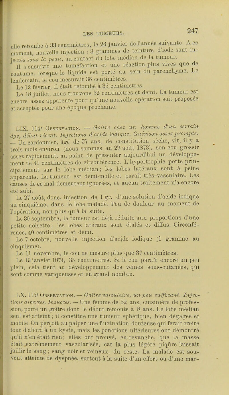 elle retombe à 33 centimètres, le 26 janvier de l'année suivante. A ce moment, nouvelle injection : 3 grammes de teinture d'iode sont in- jectés sous la peau, au contact du lobe médian de la tumeur. Il s'ensuivit une tuméfaction et une réaction plus vives que de coutume, lorsque le liquide est porté au sein du parenchyme. Le lendemain, le cou mesurait 33 centimètres. Le 12 février, il était retombé à 35 centimètres. Le 18 juillet, nous trouvons 32 centimètres et demi. La tumeur est encore assez apparente pour qu'une nouvelle opération soit proposée et acceptée pour une époque prochaine. LIX. 114' Observation, — Goître chez un homme d'un certain âge, début récent. Injections d'acide iodique. Guérison assez prompte. — Un cordonnier, âgé de 57 ans, de constitution sèche, vit, il y a trois mois environ (nous sommes au 27 août 1873), son cou grossir assez rapidement, au point de présenter aujourd'hui un développe- ment de 41 centimètres de circonférence. L'hypertrophie porte prin- cipalement sur le lobe médian; les lobes latéraux sont à peine apparents. La tumeur est demi-molle et paraît très-vasculaire. Les causes de ce mal demeurent ignorées, et aucun traitement n'a encore été subi. Le 27 août, donc, injection de 1 gr. d'une solution d'acide iodique au cinquième, dans le lobe malade. Peu de douleur au moment de l'opération, non plus qu'à la suite. Le 30 septembre, la tumeur est déjà réduite aux proportions d'une petite noisette ; les lobes latéraux sont étalés et diffus. Circonfé- rence, 40 centimètres et demi. Le 7 octobre, nouvelle injection d'acide iodique (1 gramme au cinquième). Le 11 novembre, le cou ne mesure plus que 37 centimètres. Le 19 janvier 1874, 35 centimètres. Si le cou paraît encore un peu plein, cela tient au développement des veines sous-cutanées, qui sont comme variqueuses et en grand nombre. LX. 115* Observation.— Goitre vasculaire, un peu suffocant. Injec- tions diverses. Insuccès. — Une femme de 52 ans, cuisinière de profes- sion, porte un goître dont le début remonte à 8 ans. Le lobe médian seul est atteint ; il constitue une tumeur sphérique, bien dégagée et mobile. On perçoit au palper une fluctuation douteuse qui ferait croire tout d'abord à un kyste, mais les ponctions ultérieures ont démontré qu'il n'en était rien; elles ont prouvé, en revanche, que la masse était ..extrêmement vascularisée, car la plus légère piqûre laissait jaillir le sang ; sang noir et veineux, du reste. La malade est sou- vent atteinte de dyspnée, surtout à la suite d'un efifort ou d'une mar-