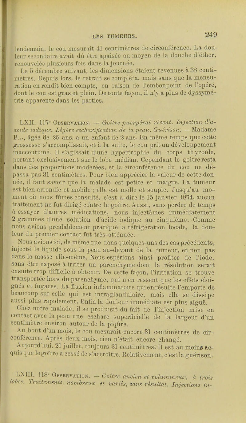 lendemain, le cou mesurait 41 eentimètre.s de circonférence. La dou- leur secondaire avait dû être apaisée au moyen de la douche d'étlier, renouvelée plusieurs fois dans la journée. Le 5 décembre suivant, les dimensions étaient revenues à 38 centi- mètres. Depuis lors, le retrait se compléta, mais sans que la mensu- ration en rendît bien compte, en raison de l'embonpoint de l'opéré, dont le cou est gras et plein. De toute façon, il n'y a plus de dyssymé- trie apparente dans les parties. LXn. 117' ObsbrvatioiN. — Qoître jpuerpéral récent. Injection d'a- acide iodique. Légère escharification de la peau. Guérison. — Madame P..., âgée de 26 ans, a un enfant de 2 ans. En même temps que cette grossesse s'accomplissait, et à la suite, le cou prit un développement inaccoutumé. Il s'agissait d'une hypertrophie du corps thyroïde, portant exclusivement sur le lobe médian. Cependant le goitre resta dans des proportions modérées, et la circonférence du cou ne dé- passa pas 31 centimètres. Pour bien apprécier la valeur de cette don- née, il faut savoir que la malade est petite et maigre. La tumeur est bien arrondie et mobile ; elle est molle et souple. Jusqu'au mo- ment oii nous fûmes consulté, c'est-à-dire le 15 janvier 1874, aucun traitement ne fut dirigé contre le goitre. Aussi, sans perdre de temps à essayer d'autres médications, nous injectâmes immédiatement 2 grammes d'une solution d'acide iodique au cinquième. Comme nous avions préalablement pratiqué la réfrigération locale, la dou- leur du premier contact fut très-atténuée. Nous avionsici, de même que dans quelques-uns des cas précédents, injecté le liquide sous la peau au-devant de la tumeur, et non pas dans la massa elle-même. Nous espérions ainsi profiter de l'iode, sans être exposé à irriter un parenchyme dont la résolution serait ensuite trop difficile à obtenir. De cette façon, l'irritation se trouve transportée hors du parenchyme, qui n'en ressent que les effets éloi- gnés et fugaces. La fluxion inflammatoire qui en résulte l'emporte de beaucoup sur celle qui est intraglandulaire, mais elle se dissipe aussi plus rapidement. Enfin la douleur immédiate est plus aiguë. Chez notre malade, il se produisit du fait de l'injection mise en contact avec la peau une eschare superficielle de la largeur d'un centimètre environ autour de la piqûre. Au bout d'un mois, le cou mesurait encore 31 centimètres de cir- conférence. Après deux mois, rien n'était encore changé. Aujourd'hui, 21 juillet, toujours 31 centimètres. Il est au moins ac- quis que le goitre a cessé de s'accroître. Relativement, c'est la guérison. LMIL 118 OfiSERv.vnoN. — Goitre. ancien et volumineucc, à trois lobes. Traitements nombreux et variés, sans résultat. Injections in-