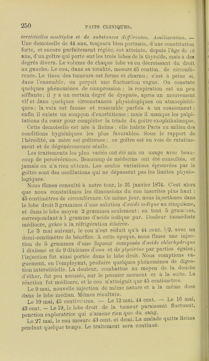 terstiticUes multiples et de substances diffi-rentes. A mélioralion. Une demoiselle de 44 ans, toujours bien portante, d'une constitution forte, et encore parfaitement réglée, est atteinte, depuis l'âge de lU ans, d'un goitre qui porte sur les trois lobes de la thyroïde, mais à des degrés divers. Le volume de chaque lobe va en décroissant du droit au gauche. Le cou, dans sa totalité, mesure 45 centim. de circonfé- rence. Le tissu des tumeurs est ferme et charnu ; c'est à peine si, dans l'ensemble, on perçoit une fluctuation vague. On constate quelques phénomènes de compression ; la respiration est un peu sifflante ; il y a un certain degré de dyspnée, après un mouvement vif et dans quelques circonstances physiologiques ou atmosphéri- ques ; la voix est fausse et ressemble parfois à un coassement ; enfin il existe un soupçon d'exorbitisme ; mais il manque les palpi- tations du cœur pour compléter la triade du goitre exophthalmique. Cette demoiselle est née à Reims ; elle habite Paris au milieu des conditions hygiéniques les plus favorables. Sous le rapport de l'hérédité, sa mère est goitreuse ; ce goitre est en voie de ratatine- ment et de dégénérescence sénile. Les traitements les plus variés ont été mis en usage avec beau- coup de persévérance. Beaucoup de médecins ont été consultés, et jamais on n'a rien obtenu. Les seules variations éprouvées par le goitre sont des oscillations qui ne dépassent pas les Umites physio- logiques. Nous fûmes consulté à notre tour, le 31 janvier 1874. C'est alors que nous constatâmes les dimensions du cou inscrites plus haut : 45 centimètres de circonférence. Ce même jour, nous injectâmes dans le lobe droit 3 grammes d'une solution d'acide iodique au cinquième, et dans le lobe moyen 2 grammes seulement ; en tout 5 gram nes, correspondant à 1 gramme d'acide iodique pur. Douleur immédiate médiocre, grâce à la réfrigération éthérée. Le 3 mai suivant, le cou n'est réduit qu'à 44 cent. 1/2, avec un demi-centimètre de bénéfice. A cette époque, nous fîmes une injec- tion de 5 grammes d'une liqueur composée d'acide chlorhydrique 1 dixième et de 9 dixièmes à:eau et de glycérine par parties égales ; l'injection fut ainsi portée dans le lobe droit. Nous comptions va- guement, en l'employant, produire quelques phénomènes de diges- tion interstitielle. La douleur, combattue au moyen de la douche d'éther, fut peu accusée, sur le premier moment et à la suite. La réaction fut médiocre, et le cou n'atteignit que 45 centimètres. Le 9 mai, nouvelle injection de même nature et à la même dose dans le lobe médian. Mêmes résultats. Le 10 mai, 45 centimètres. — Le 12 mai, 44 cent. — Le Ib mai, 43 cent. — Le 19, le lobe droit de la tumeur paraissant fluctuant, ponction exploratrice qui n'amène rien que du sang. Le 27 mai, le cou mesure 43 cent, et demi. La malade quitte Keinis pendant quelque temps. Le traitement sera continue.