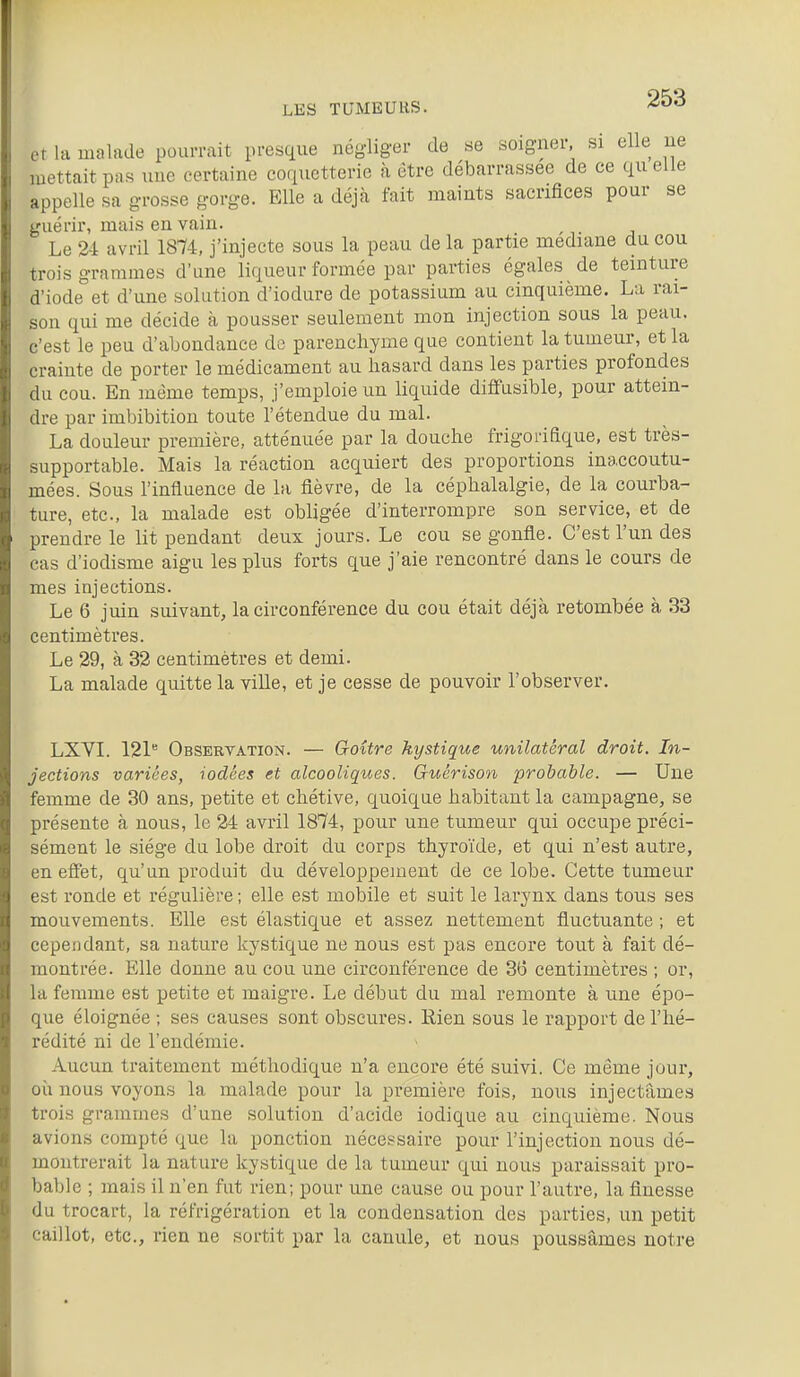 .Ma malade pourrait presque négliger de se soigner si elle ne mettait pas nue certaine coquetterie à être débarrassée de ce quelle appelle sa grosse gorge. Elle a déjà fait maints sacrifices pour se guérir, mais en vain. Le 24 avril 1874, j'injecte sous la peau de la partie médiane du cou trois grammes d'une liqueur formée par parties égales de teinture d'iode et d'une solution d'iodure de potassium au cinquième. La rai- son qui me décide à pousser seulement mon injection sous la peau, c'est le peu d'abondance de parenchyme que contient la tumeur, et la crainte de porter le médicament au hasard dans les parties profondes du cou. En même temps, j'emploie un liquide diffusible, pour attein- dre par imbibition toute l'étendue du mal. La douleur première, atténuée par la douche frigorifique, est très- supportable. Mais la réaction acquiert des proportions inaccoutu- mées. Sous l'influence de la fièvre, de la céphalalgie, de la courba- ture, etc., la malade est obligée d'interrompre son service, et de prendre le lit pendant deux jours. Le cou se gonfle. C'est l'un des cas d'iodisme aigu les plus forts que j'aie rencontré dans le cours de mes injections. Le 6 juin suivant, la circonférence du cou était déjà retombée à 33 centimètres. Le 29, à 32 centimètres et demi. La malade quitte la ville, et je cesse de pouvoir l'observer. LXVI. 121 Observation. — Qoître kystique unilatéral droit. In- jections variées, iodées et alcooliques. Gtiérison probable. — Une femme de 30 ans, petite et chétive, quoique habitant la campagne, se présente à nous, le 24 avril 1874, pour une tumeur qui occupe préci- sément le siège du lobe droit du corps thyroïde, et qui n'est autre, en efiet, qu'un produit du développement de ce lobe. Cette tumeur est ronde et régulière ; elle est mobile et suit le larynx dans tous ses mouvements. Elle est élastique et assez nettement fluctuante ; et cependant, sa nature kystique ne nous est pas encore tout à fait dé- montrée. E;ile donne au cou une circonférence de 36 centimètres ; or, la femme est petite et maigre. Le début du mal remonte à une épo- que éloignée ; ses causes sont obscures. Rien sous le rapport de l'hé- rédité ni de l'endémie. Aucun traitement méthodique n'a encore été suivi. Ce même jour, où nous voyons la malade pour la première fois, nous injectâmes trois grammes d'une solution d'acide iodique au cinquième. Nous avions compté que la ponction nécessaire pour l'injection nous dé- montrerait la nature kystique de la tumeur qui nous paraissait pro- bable ; mais il n'en fut rien; pour une cause ou pour l'autre, la finesse du trocart, la réfrigération et la condensation des parties, un petit caillot, etc., rien ne sortit par la canule, et nous poussâmes notre