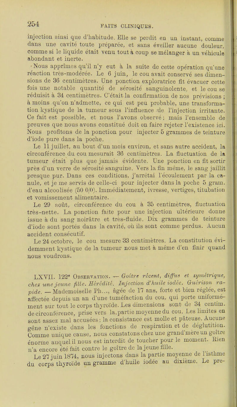 FAITS CLINIQUES. injection ainsi que d'iiabitude. Elle se perdit en un instant, comme dans une cavité toute préparée, et sans éveiller aucune douleur, comme si le liquide était venu tout à coup se mélanger à un véhicule abondant et inerte. ■ Nous apprîmes qu'il n'y eut à la suite do cette opération qu'une réaction très-modérée. Le 6 juin, le cou avait conservé ses dimen- sions de 36 centimètres. Une ponction exploratrice fit évacuer cette fois une notable quantité de sérosité sanguinolente, et le cou se réduisit à 34 centimètres. C'était la confirmation de nos prévisions ; à moins qu'on n'admette, ce qui est peu probable, une transforma- tion kystique de la tumeur sous l'influence 'de l'injection irritante. Ce fait est possible, et nous l'avons observé ; mais l'ensemble de preuves que nous avons constitué doit en faire rejeter l'existence ici. Nous profitons de la ponction pour injecter 5 grammes de teinture d'iode pure dans la poche. Le 11 juillet, au bout d'un mois environ, et sans autre accident, la circonférence du cou mesurait 36 centimètres. La fluctuation de la tumeur était plus que jamais évidente. Une ponction en fit sortir près d'un verre de sérosité sanguine. Vers la fin même, le sang jaillit presque pur. Dans ces conditions, j'arrêtai l'écoulement par la ca- nule, et je me servis de celle-ci pour injecter dans la poche 5 gram. d'eau alcoolisée (50 0/0). Immédiatement, ivresse, vertiges, titubation et vomissement alimentaire. Le 29 août, circonférence du cou à 35 centimètres, fluctuation très-nette. La ponction faite pour une injection ultérieure donne issue à du sang noirâtre et très-fluide. Dix grammes de teinture d'iode sont portés dans la cavité, où ils sont comme perdus. Aucun accident consécutif. Le 24 octobre, le cou mesure 33 centimètres. La constitution évi- demment kystique de la tumeur nous met à même d'en finir quand nous voudrons. LXVIL 122' Observation. — Goitre récent, diffuf et symétrique, chez une jeune fille. Hérédité. Injection d'huile iodée. Guérison ra- pide. — Mademoiselle Ph..., âgée de 17 ans, forte et bien réglée, est affectée depuis un an d'une tuméfaction du cou, qui porte uniformé- ment sur tout le corps thyroïde. Les dimensions sont de 34 centim. de circonférence, prise vers la.partie moyenne du cou. Les limites en sont assez mal accusées ; la consistance est molle et pâteuse. Aucune gêne n'existe dans les fonctions de respiration et de déglutition. Comme unique cause, nous constatons chez une grand'mère un goitre énorme auquel il nous est interdit de toucher pour le moment. Rien n'a encore été fait contre le goitre de la jeune fille. Le 27 juin 1874, nous injectons dans la partie moyenne de l'isthme du corps thyroïde un gramme d'huile iodée au dixième. Le pre-