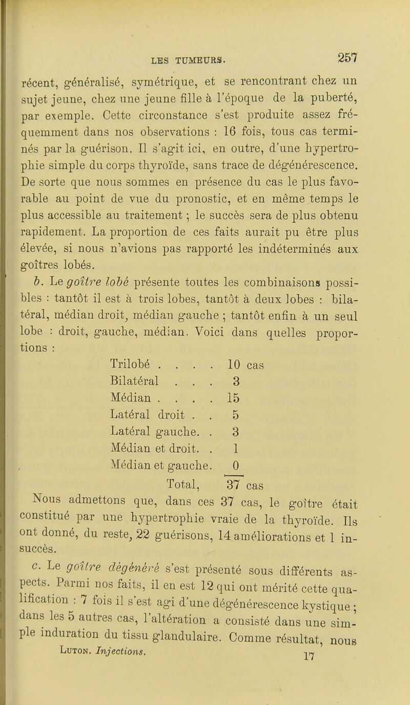 récent, généralisé, symétrique, et se rencontrant chez un sujet jeune, chez une jeune fille à l'époque de la puberté, par exemple. Cette circonstance s'est produite assez fré- quemment dans nos observations : 16 fois, tous cas termi- nés parla guérison. Il s'agit ici, en outre, d'une hypertro- phie simple du corps thyroïde, sans trace de dégénérescence. De sorte que nous sommes en présence du cas le plus favo- rable au point de vue du pronostic, et en même temps le plus accessible au traitement ; le succès sera de plus obtenu rapidement. La proportion de ces faits aurait pu être plus élevée, si nous n'avions pas rapporté les indéterminés aux goitres lobés. h. Le goître loté présente toutes les combinaisons possi- bles : tantôt il est à trois lobes, tantôt à deux lobes : bila- téral, médian droit^ médian gauche ; tantôt enfin à un seul lobe : droit, gauche, médian. Voici dans quelles propor- tions : Trilobé . . . . 10 cas Bilatéral ... 3 Médian .... 15 Latéral droit . . 5 Latéral gauche. . 3 Médian et droit. . 1 Médian et gauche. 0 Total, 37 cas Nous admettons que, dans ces 37 cas, le goître était constitué par une hypertrophie vraie de la thyroïde. Ils ont donné, du reste, 22 guérisons, 14 améliorations et 1 in- succès. c. Le goitre dégénéré s'est présenté sous différents as- pects. Parmi nos faits, il en est 12 qui ont mérité cette qua- lification : 7 fois il s'est agi d'une dégénérescence kystique ; dans les 5 autres cas, l'altération a consisté dans une sim- ple induration du tissu glandulaire. Comme résultat, nous LuTON. Injections. 27