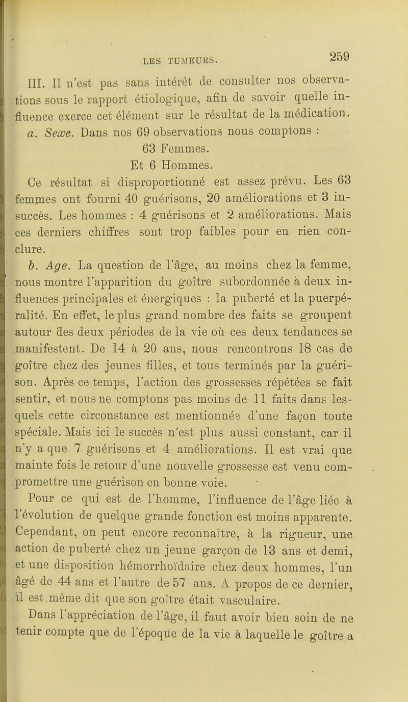 m. Il n'est pas sans intérêt de consulter nos observa- tions sous le rapport étiolog'ique, afin de savoir quelle in- fluence exerce cet élément sur le résultat de la médication. a. Sexe. Dans nos 69 observations nous comptons : 63 Femmes. Et 6 Hommes. Ce résultat si disproportionné est assez prévu. Les 63 femmes ont fourni 40 guérisons, 20 améliorations et 3 in- succès. Les hommes : 4 guérisons et 2 améliorations. Mais ces derniers chiffres sont trop faibles pour en rien con- clure. b. Age. La question de l'âge, au moins chez la femme, nous montre l'apparition du goitre subordonnée à deux in- fluences principales et énergiques : la puberté et la puerpé- ralité. En effet, le plus grand nombre des faits se groupent autour des deux périodes de la vie où ces deux tendances se manifestent. De .14 à 20 ans, nous rencontrons 18 cas de goitre chez des jeunes filles, et tous terminés par la guéri- son. Après ce temps, l'action des grossesses répétées se fait sentir, et nous ne comptons pas moins de 11 faits dans les- quels cette circonstance est mentionnée d'une façon toute spéciale. Mais ici le succès n'est plus aussi constant, car il n'y a que 7 guérisons et 4 améliorations. Il est vrai que mainte fois le retour d'une nouvelle grossesse est venu com- promettre une guérison en bonne voie. Pour ce qui est de l'homme, l'influence de l'âge liée à l'évolution de quelque grande fonction est moins apparente. Cependant, on peut encore reconnaître, à la rigueur, une action de puberté chez un jeune garçon de 13 ans et demi, et une disposition hémorrhoïdaire chez deux hommes, l'un âgé de 44 ans et l'autre de 57 ans. A propos de ce dernier, il est ,même dit que son gottre était vasculaire. Dans l'appréciation de l'âge, il faut avoir bien soin de ne tenir compte que de l'époque de la vie à laquelle le goitre a