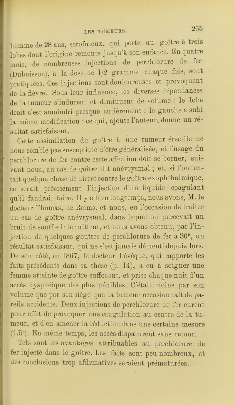 homme de 28 ans, scrofuleux, qui porte un goître à trois lobes dont l'origine remonte jusqu'à son enfance. En quatre mois, de nombreuses injections de perclilorure de fer -Dubuisson), à la dose de 1/2 gramme chaque fois, sont pratiquées. Ces injections sont douloureuses et provoquent de la fièvre. Sous leur influence, les diverses dépendances de la tumeur s'indurent et diminuent de volume : le lobe droit s'est amoindri presque entièrement ; le gauche a subi la même modification : ce qui, ajoute l'auteur, donne un ré- sultat satisfaisant. Cette assimilation du goître à une tumeur érectile ne nous semble pas susceptible d'être généralisée, et l'usage du perchlorure de fer contre cette affection doit se borner, sui- vant nous, au cas de goître dit anévrysmal ; et, si l'on ten- tait quelque chose de direct contre le goître exophthalmique, ce serait précisément l'injection d'un liquide coagulant qu'il faudrait faire. Il y a bien longtemps, nous avons, M. le docteur Thomas, de Reims, et nous, eu l'occasion de traiter un cas de goître anévrysmal, dans lequel on percevait un bruit de souffle intermittent, et nous avons obtenu, par l'in- jection de quelques gouttes de perchlorure de fer à 30', un résultat satisfaisant, qui ne s'est jamais démenti depuis lors. De son côté, en 1867, le docteur Lévêque, qui rapporte les faits précédents dans sa thèse (p. 14), a eu à soigner une femme atteinte de goître suffocmt, et prise chaque nuit d'un accès dyspnéique des plus pénibles. C'était moins par son volume que par son siège que la tumeur occasionnait de pa- reils accidents. Deux injections de perchlorure de fer eurent pour effet de provoquer une coagulation au centre de la tu- meur, et d'en amener la réduction dans une certaine mesure (1/5). En même temps, les accès disparurent sans retour. Tels sont les avantages attribuables au perchlorure de fer injecté dans le goître. Les faits sont peu nombreux, et des conclusions trop affirmatives seraient prématurées.