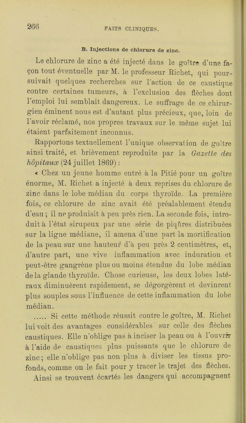 FAITS CLINIQUES, B. Injections de chlorure de zinc. Le chlorure de zinc a été injecté dans le go-tre d'une fa- çon tout éventuelle par M. le professeur Richet, qui pour- suivait quelques reclierclies sur l'action de ce caustique contre certaines tumeurs, à l'exclusion des flèches dont l'emploi lui semblait dangereux. Le suffrage de ce chirur- gien éminent nous est d'autant plus précieux, que, loin de l'avoir réclamé, nos propres travaux sur le même sujet lui étaient parfaitement inconnus. Rapportons textuellement l'unique observation de goître ainsi traité, et brièvement reproduite par la Gazette des hôpitaux (24 juillet 1869) : « Chez un jeune homme entré à la Pitié pour un goître énorme, M. Richet a injecté à deux reprises du chlorure de zinc dans le lobe médian du corps thyroïde. La première fois, ce chlorure de zinc avait été préalablement étendu d'eau ; il ne produisit à peu près rien, La seconde fois, intro- duit à l'état sirupeux par une série de piqûres distribuées sur la ligne médiane, il amena d'une part la mortification de la peau sur une hauteur d'à peu près 2 centimètres, et, d'autre part, une vive inflammation avec induration et peut-être gangrène plus ou moins étendue du lobe médian delà glande thyroïde. Chose curieuse, les deux lobes laté- raux diminuèrent rapidement, se dégorgèrent et devinrent plus souples sous l'influence de cette inflammation du lobe médian. Si cette méthode réussit contre le goître, M. Richet lui voit des avantages considérables' sur celle des flèches caustiques. Elle n'oblige pas à inciser la peau ou à l'ouvrir à l'aide de caustiques plus puissants que le chlorure de zinc ; elle n'oblige pas non plus à diviser les tissus pro- fonds, comme on le fait pour y tracer le trajet des flèches. Ainsi se trouvent écartés les dangers qui accompagnent