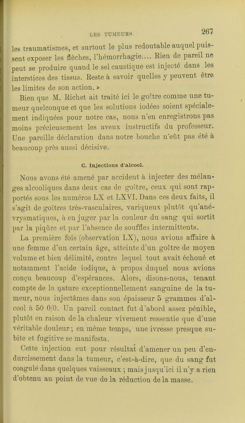 les traiimatismes, et surtout le plus redoutable auquel puis- sent exposer les flèches, l'iiémorrhagie.... Eien de pareil ne peut se produire quand le sel caustique est injecté dans les interstices des tissus. Reste à savoir quelles y peuvent être les limites de son action. » Bien que M. Richet ait traité ici le goître comme une tu- meur quelconque et que les solutions iodées soient spéciale- ment indiquées pour notre cas, nous n'en enregistrons pas moins précieusement les aveux instructifs du professeur. Une pareille déclaration dans notre bouclie n'eût pas été à beaucoup près aussi décisive. C. Injections d'alcool. Nous avons été amené par accident à injecter des mélan- ges alcooliques dans deux cas de goitre, ceux qui sont rap- portés sous les, numéros LX et LXVI. Dans ces deux faits, il s'agit de goitres très-vasculaires, variqueux plutôt qu'ané- vrysmatiques, à en juger par la couleur du sang qui sortit par la piqûre et par l'absence de souffles intermittents. La première fois (observation LX), nous avions affaire à une femme d'un certain âge, atteinte d'un goitre de moyen volume et bien délimité, contre lequel tout avait échoué et notamment l'acide iodique, à propos duquel nous avions conçu beaucoup d'espérances. Alors, disons-nous, tenant compte de la nature exceptionnellement sanguine de la tu- meur, nous injectâmes dans son épaisseur 5 grammes d'al- cool à 50 0/0. Un pareil contact fut d'abord assez pénible, plutôt en raison de la chaleur vivement ressentie que d'une véritable douleur ; en même temps, une ivresse presque su- bite et fugitive se manifesta. Cette injection eut pour résultat d'amener un peu d'en- durcissement dans la tumeur, c'est-à-dire, que du sang fut coagulé dans quelques vaisseaux ; mais jusqu'ici il n'y a rien d'obtenu au point de vue de la réduction de la masse.