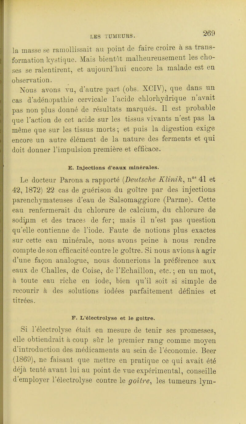 la masse se ramollissait au point de faire croire à sa trans- formation kystique. Mais bientôt malheureusement les cho- ses se ralentirent, et aujourd'hui encore la malade est en observation. Nous avons vu, d'autre part (obs. XCIV), que dans un cas d'adénopathie cervicale l'acide chlorhydrique n'avait pas non plus donné de résultats marqués. Il est probable que l'action de cet acide sur les tissus vivants n'est pas la même que sur les tissus morts ; et puis la digestion exige encore un autre élément de la nature des ferments et qui doit donner l'impulsion première et efficace. E. Injections d'eaux minérales. Le docteur Parona a rapporté {Deutsche Klinik, n**' 41 et 42, 1872) 22 cas de guérison du goitre par des injections parenchymateuses d'eau de Salsomaggiore (Parme). Cette eau renfermerait du chlorure de calcium, du chlorure de sodi;im et des traces de fer; mais il n'est pas question qu'elle contienne de l'iode. Faute de notions plus exactes sur cette eau minérale, nous avons peine à nous rendre compte de son efficacité contre le goitre. Si nous avions à agir d'une façon analogue, nous donnerions la préférence aux eaux de Challes, de Coise, de l'Echaillon, etc. ; en un mot, à toute eau riche en iode, bien qu'il soit si simple de recourir à des solutions iodées parfaitement définies et titrées. F. L'électrolyse et le goitre. Si l'électrolyse était en mesure de tenir ses promesses, elle obtiendrait à coup sûr le premier rang comme moyen d'introduction des médicaments au sein de l'économie. Beer (1869), ne faisant que mettre en pratique ce qui avait été déjà tenté avant lui au point de vue expérimental, conseille d'employer l'électrolyse contre le goitre, les tumeurs lym-