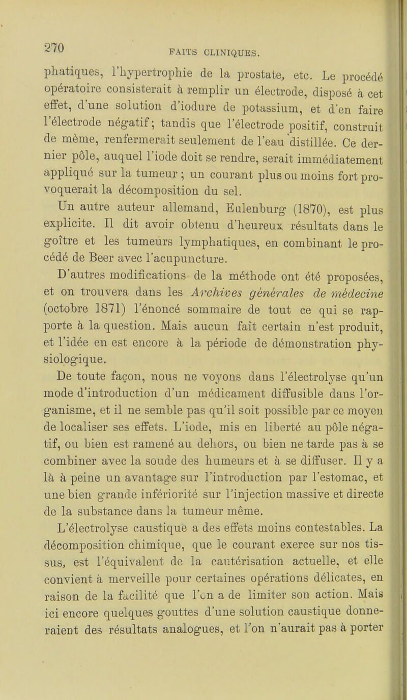 pliatiques, l'hypertropliie de la prostate, etc. Le procédé opératoire consisterait à remplir un électrode, disposé à cet effet, d'une solution d'iodure de potassium, et d'en faire l'électrode négatif; tandis que l'électrode positif, construit de même, renfermerait seulement de l'eau distillée. Ce der- nier pôle, auquel l'iode doit se rendre, serait immédiatement appliqué sur la tumeur ; un courant plus ou moins fort pro- voquerait la décomposition du sel. Un autre auteur allemand, Ealenburg (1870), est plus explicite. Il dit avoir obtenu d'heureux résultats dans le goitre et les tumeurs lymphatiques, en combinant le pro- cédé de Beer avec l'acupuncture. D'autres modifications de la méthode ont été proposées, et on trouvera dans les Archives générales de médecine (octobre 1871) l'énoncé sommaire de tout ce qui se rap- porte à la question. Mais aucun fait certain n'est produit, et l'idée en est encore à la période de démonstration phy- siologique. De toute façon, nous ne voj^ons dans l'électrolyse qu'un mode d'introduction d'un médicament diffusible dans l'or- ganisme, et il ne semble pas qu'il soit possible par ce moyeu délocaliser ses effets. L'iode, mis en liberté au pôle néga- tif, ou bien est ramené au dehors, ou bien ne tarde pas à se combiner avec la soude des humeurs et à se diffuser. Il y a là à peine un avantage sur l'introduction par l'estomac, et une bien g-rande infériorité sur l'injection massive et directe de la substance dans la tumeur même. L'électrolyse caustique a des effets moins contestables. La décomposition chimique, que le courant exerce sur nos tis- suSj est l'équivalent de la cautérisation actuelle, et elle convient à merveille pour certaines opérations délicates, en raison de la facilité que l'on a de limiter son action. Mais ici encore quelques gouttes d'une solution caustique donne- raient des résultats analogues, et Ton n'aurait pas à porter