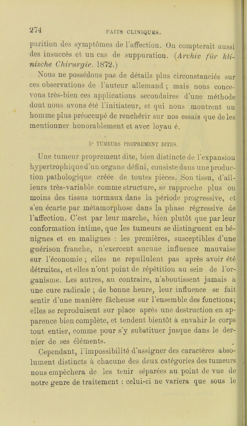 pai'ition des symptômes de l'affection. Ou compterait aussi des insuccès et un cas de suppuration. {Archiv fur kli- nische Chirurgie. 1872.) Nous ne possédons pas de détails plus circonstanciés sur ces observations de l'auteur allemand ; mais nous conce- vons très-bien ces applications secondaires d'une méthode dont nous avons été l'initiateur, et qui nous montrent un homme plus préoccupé de renchérir sur nos essais que de les mentionner honorablement et avec lovau é. 5» TUMEURS PROPREMENT DITES. Une tumeur proprement dite, bien distincte de l'expansion hypertrophiqued'un organe défini, consiste dans une produc- tion pathologique créée de toutes pièces. Son tissu, d'ail- leurs très-variable comme structure, se rapproche plus ou moins des tissus normaux dans la période progressive, et s'en écarte par métamorphose dans la phase régressive de l'affection. C'est par leur marche, bien plutôt que par leur conformation intime, que les tumeurs se distinguent en bé- nignes et en malignes : les premières, susceptibles d'une guérison franche, n'exercent aucune influence mauvaise sur l'économie ; elles ne repullulent pas après avoir été détruites, et elles n'ont point de répétition au sein de l'or- ganisme. Les autres, au contraire, n'aboutissent jamais à une cure radicale ; de bonne heure, leur influence se fait sentir d'une manière fâcheuse sur l'ensemble des fonctions; elles se reproduisent sur place après une destruction en ap- parence bien complète, et tendent bientôt à envahir le corps tout entier, comme pour s'y substituer jusque dans le der- nier de ses éléments. Cependant, l'impossibilité d'assigner des caractères abso- lument distincts à chacune des deux catégories des tumeurs nous empêchera de les tenir séparées au point de vue de notre genre de traitement : celui-ci ne variera que sous le