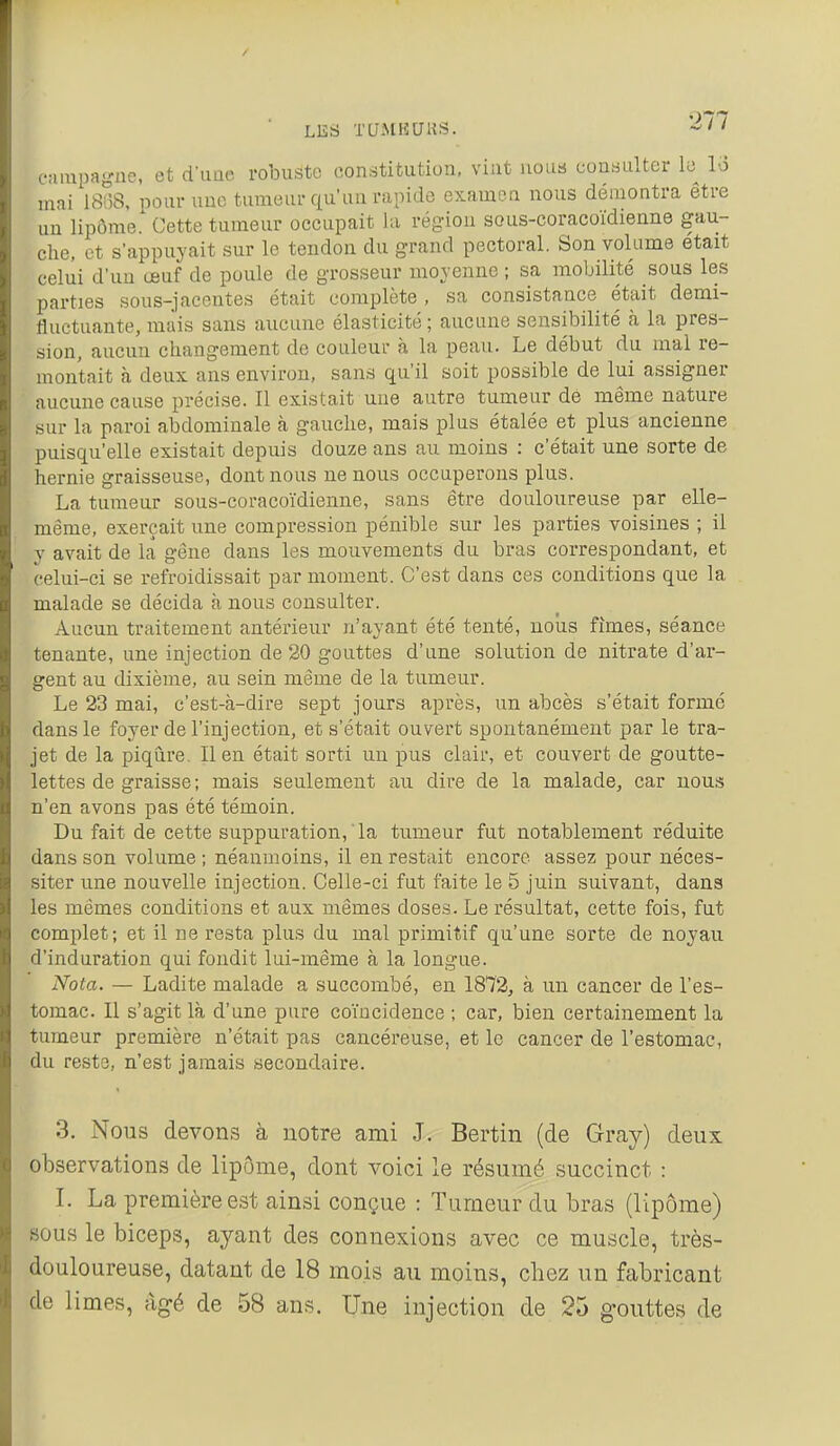 LES xaMisaus. caïupa-ne, et d'imo robuste constitution, vint nous consulter le lo mai 18!5a, pour une tumeur qu'un rapide examen nous démontra être un lipome. Cette tumeur occupait la région sous-coracoïdienne gau- che, et s'appuyait sur le tendon du grand pectoral. Son volume était celui d'un œuf de poule de grosseur moyenne ; sa mobilité sous les parties sous-jacentes était complète , sa consistance était demi- fluctuante, mais sans aucune élasticité ; aucune sensibilité à la pres- sion, aucun changement de couleur à la peau. Le début du mal re- montait à deux ans environ, sans qu'il soit possible de lui assigner aucune cause précise. Il existait une autre tumeur de même nature sur la paroi abdominale à gauche, mais plus étalée et plus ancienne puisqu'elle existait depuis douze ans au moins : c'était une sorte de hernie graisseuse, dont nous ne nous occuperons plus. La tumeur sous-coracoïdienne, sans être douloureuse par elle- même, exerçait une compression pénible sur les parties voisines ; il y avait de la gêne dans les mouvements du bras correspondant, et celui-ci se refroidissait par moment. C'est dans ces conditions que la malade se décida à nous consulter. Aucun traitement antérieur n'ayant été tenté, nous fîmes, séance tenante, une injection de 20 gouttes d'une solution de nitrate d'ar- gent au dixième, au sein même de la tumeur. Le 23 mai, c'est-à-dire sept jours après, un abcès s'était formé dans le foyer de l'injection, et s'était ouvert spontanément par le tra- jet de la piqûre. Il en était sorti un pus clair, et couvert de goutte- lettes de graisse; mais seulement au dire de la malade, car nous n'en avons pas été témoin. Du fait de cette suppuration, ' la tumeur fut notablement réduite dans son volume ; néanmoins, il en restait encore assez pour néces- siter une nouvelle injection. Celle-ci fut faite le 5 juin suivant, dans les mêmes conditions et aux mêmes doses. Le résultat, cette fois, fut complet; et il ne resta plus du mal primitif qu'une sorte de noyau d'induration qui fondit lui-même à la longue. Nota. — Ladite malade a succombé, en 1872, à un cancer de l'es- tomac. Il s'agit là d'une pure coïncidence ; car, bien certainement la tumeur première n'était pas cancéreuse, et le cancer de l'estomac, du reste, n'est jamais secondaire. 3. Nous devons à notre ami J. Bertin (de Givay) deux observations de lipôme, dont voici le résumé succinct : I. La première est ainsi conçue : Tumeur du bras (lipôme) sous le biceps, ayant des connexions avec ce muscle, très- douloureuse, datant de 18 mois au moins, chez un fabricant de limes, âgé de 58 ans. Une injection de 25 gouttes de