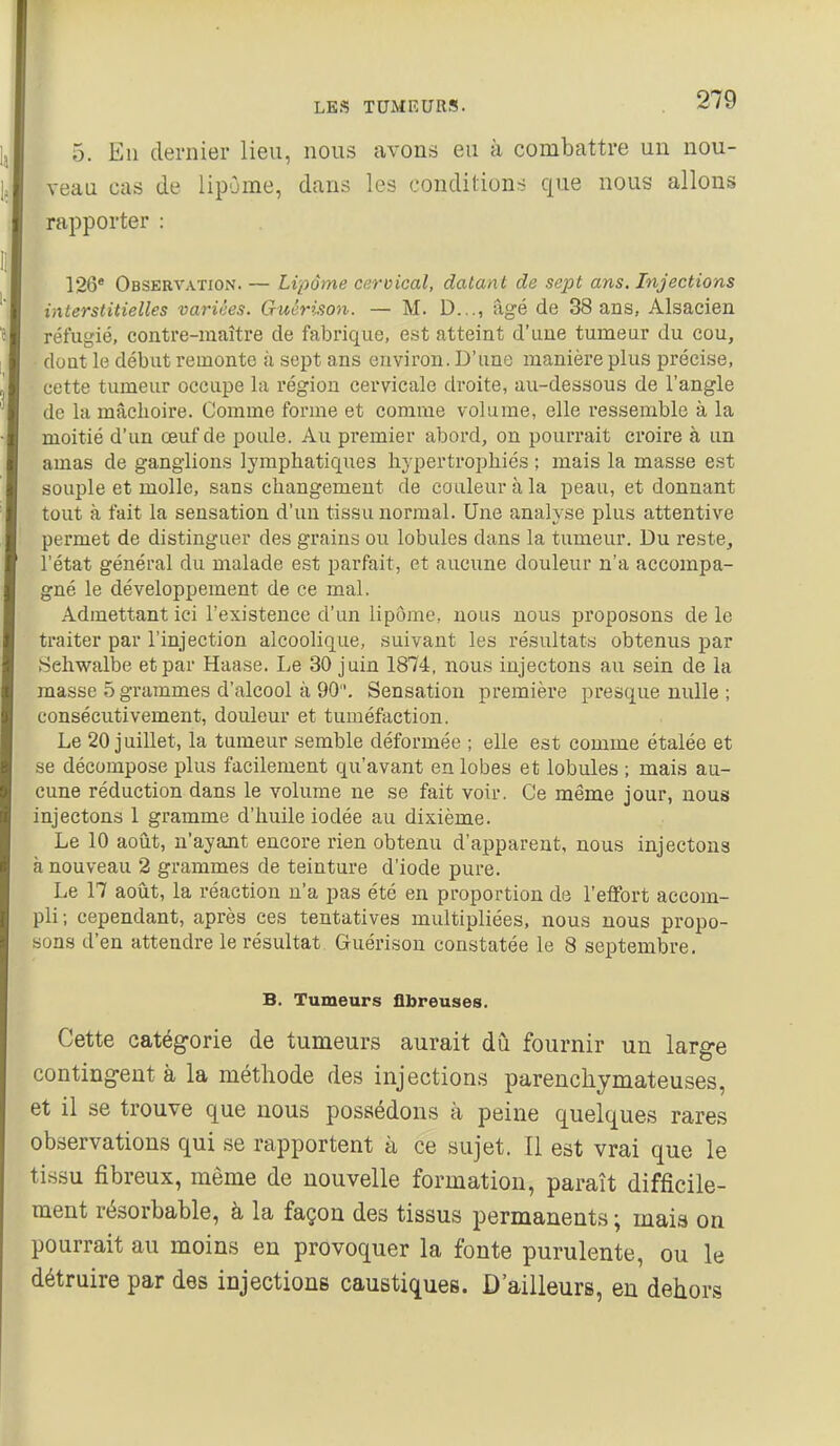 5. Eu dernier lieu, nous avons eu à combattre un nou- veau cas de lipome, dans les conditions que nous allons rapporter : 126* Observation. — Lipome cervical, datant de sept ans. Injections interstitielles variées. Guérison. — M. D..., âgé de 38 ans, Alsacien réfugié, contre-maître de fabiùque, est atteint d'une tumeur du cou, doat le début remonte à sept ans environ. D'une manière plus précise, cette tumeur occupe la région cervicale droite, au-dessous de l'angle de la mâchoire. Comme forme et comme volume, elle ressemble à la moitié d'un œuf de poule. Au premier abord, on pourrait croire à un amas de ganglions lymphatiques hypertrophiés ; mais la masse est souple et molle, sans changement de couleur à la peau, et donnant tout à fait la sensation d'un tissu normal. Une analyse plus attentive permet de distinguer des grains ou lobules dans la tumeur. Du reste, l'état général du malade est parfait, et aucune douleur n'a accompa- gné le développement de ce mal. Admettant ici l'existence d'un lipome, nous nous proposons de le traiter par l'injection alcoolique, suivant les résultats obtenus jjar Sehwalbe et par Haase. Le 30 juin 1874, nous injectons au sein de la masse 5 grammes d'alcool à 90. Sensation première presque nulle ; consécutivement, douleur et tuméfaction. Le 20 juillet, la tumeur semble déformée ; elle est comme étalée et se décompose plus facilement qu'avant en lobes et lobules ; mais au- cune réduction dans le volume ne se fait voir. Ce même jour, nous injectons 1 gramme d'huile iodée au dixième. Le 10 août, n'ayant encore rien obtenu d'apparent, nous injectons à nouveau 2 grammes de teinture d'iode pure. Le 17 août, la réaction n'a pas été en proportion de l'effort accom- pli; cependant, après ces tentatives multipliées, nous nous propo- sons d'en attendre le résultat. Guérison constatée le 8 septembre, B. Tumeurs fibreuses. Cette catégorie de tumeurs aurait dû fournir un large contingent à la méthode des injection.s parenchymateuses, et il se trouve que nous possédons à peine quelques rares observations qui se rapportent à ce sujet. Il est vrai que le tissu fibreux, même de nouvelle formation, paraît difficile- ment résorbable, à la façon des tissus permanents \ mais on pourrait au moins en provoquer la fonte purulente, ou le détruire par des injections caustiques. D'ailleurs, eu dehors