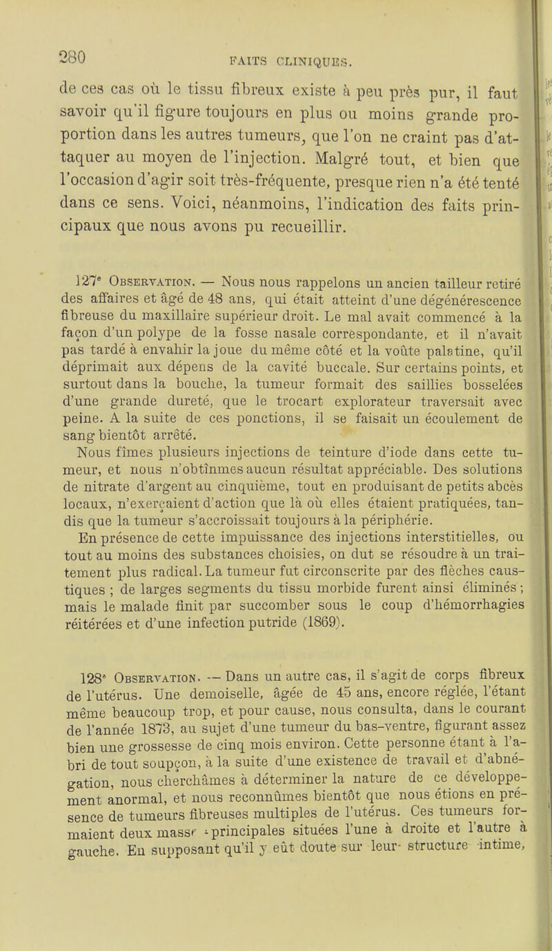 de ces cas où le tissu fibreux existe à peu près pur, il faut savoir qu'il figure toujours en plus ou moins grande pro- portion dans les autres tumeurs, que l'on ne craint pas d'at- taquer au moyen de l'injection. Malgré tout, et bien que l'occasion d'agir soit très-fréquente, presque rien n'a été tenté dans ce sens. Voici, néanmoins, l'indication des faits prin- cipaux que nous avons pu recueillir. 127 Obsertation. — Nous nous rappelons un ancien tailleur retiré des affaires et âgé de 48 ans, qui était atteint d'une dégénérescence fibreuse du maxillaire supérieur droit. Le mal avait commencé à la façon d'un polype de la fosse nasale correspondante, et il n'avait pas tardé à envahir la joue du même côté et la voûte palatine, qu'il déprimait aux dépens de la cavité buccale. Sur certains points, et surtout dans la bouche, la tumeur formait des saillies bosselées d'une grande dureté, que le trocart explorateur traversait avec peine. A la suite de ces ponctions, il se faisait un écoulement de sang bientôt arrêté. Nous fîmes plusieurs injections de teinture d'iode dans cette tu- meur, et nous n'obtînmes aucun résultat appréciable. Des solutions de nitrate d'argent au cinquième, tout en produisant de petits abcès locaux, n'exerçaient d'action que là où elles étaient pratiquées, tan- dis que la tumeur s'accroissait toujours à la périphérie. En présence de cette impuissance des injections interstitielles, ou tout au moins des substances choisies, on dut se résoudre à un trai- tement plus radical. La tumeur fut circonscrite par des flèches caus- tiques ; de larges segments du tissu morbide furent ainsi éliminés ; mais le malade finit par succomber sous le coup d'hémorrhagies réitérées et d'une infection putride (1869). 128' Observation. — Dans un autre cas, il s'agit de corps fibreux de l'utérus. Une demoiselle, âgée de 45 ans, encore réglée, l'étant même beaucoup trop, et pour cause, nous consulta, dans le courant de l'année 1873, au sujet d'une tumeur du bas-ventre, figurant assez bien une grossesse de cinq mois environ. Cette personne étant cà l'a- bri de tout soupçon, à la suite d'une existence de travail et d'abné- gation, nous cherchâmes à déterminer la nature de ce développe- ment anormal, et nous reconnûmes bientôt que nous étions en pré- sence de tumeurs fibreuses multiples de l'utérus. Ces tumeurs for- maient deux massf 'principales situées l'une à droite et l'autre à gauche. Eu supposant qu'il y eût daute sur leur- structure -intime,