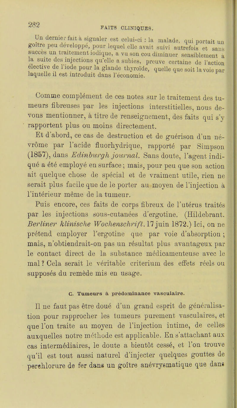 Un dernier fait à signaler est celui-ci : la malade, qui portait un goitre peu développe, pour lequel elle avait suivi autrefois et sars succès un traitement iodique, a vu son cou diminuer sensiblement a la suite des injections qu'elle a subies, preuve certaine de l'action élective de l'iode pour la glande thyroïde, quelle que soit la voie par laquelle il est introduit dans l'économie. Comme complément de ces notes sur le traitement des tu- meurs fibreuses par les injections interstitielles, nous de- vons mentionner, à titre de renseignement, des faits qui s'y rapportent plus ou moins directement. Et d'abord, ce cas de destruction et de guérison d'un né- vrôme par l'acide fluorhydrique, rapporté par Simpson (1857), dans Edinburgh journal. Sans doute, l'agent indi- qué a été employé en surface ; mais, pour peu que son action ait quelque chose de spécial et de vraiment utile, rien ne serait plus facile que de le porter au moyen de l'injection à l'intérieur même de la tumeur. Puis encore, ces faits de corps fibreux de l'utérus traités par les injections sous-cutanées d'ergotine, (Hildebrant, Berliner klinische Wochenschrift. 17 juin 1872.) Ici, on ne prétend employer l'ergotine que par voie d'absorption ; mais, n'obtiendrciit-on pas un résultat plus avantageux par le contact direct de la substance médicamenteuse avec le mal ? Cela serait le véritable critérium des effets réels ou supposés du remède mis en usage. C. Tumeurs à, prédominance vasculaire. Il ne faut pas être doué d'un grand esprit de généralisa- tion pour rapprocher les tumeurs purement vasculaires, et que l'on traite au moyen de l'injection intime, de celles auxquelles notre méthode est applicable. En s'attachant aux cas intermédiaires, le doute a bientôt cessé, et l'on trouve qu'il est tout aussi naturel d'injecter quelques gouttes de perehlorure de fer dans un goitre anévryematique que dans