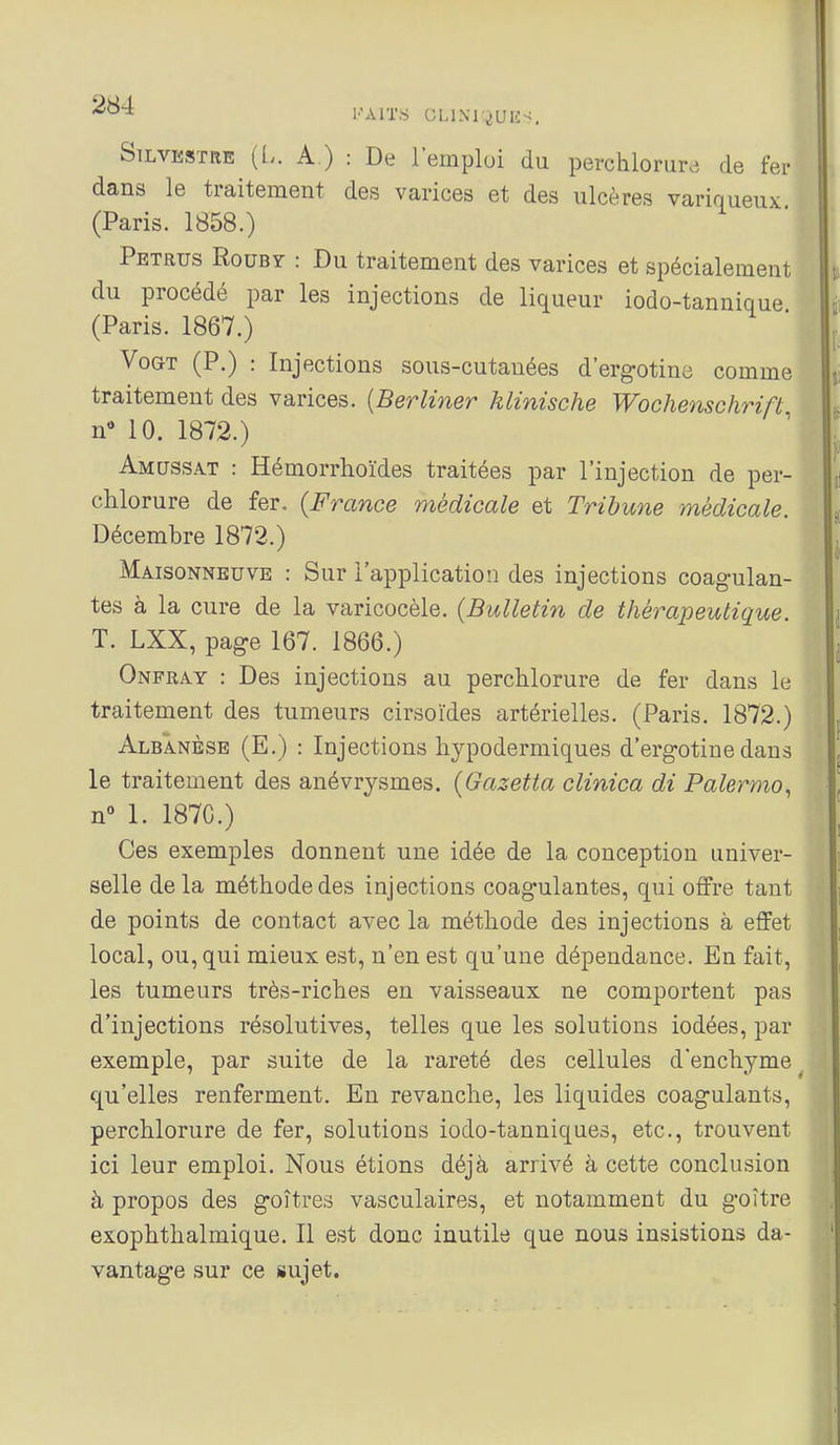 SiLVESTRE ([.. A.) : De l'emploi du perchlorurj de fer dans le traitement des varices et des ulcères variqueux (Paris. 1858.) Petrus Rouby : Du traitement des varices et spécialement du procédé par les injections de liqueur iodo-tannique (Paris. 1867.) VoGT (P.) : Injections sous-cutanées d'ergotine comme traitement des varices. {Berliner klinische Wochenschrift n 10. 1872.) Amussat : Hémorrhoïdes traitées par l'injection de per- clilorure de fer. {France médicale et Tribune médicale. Décembre 1872.) Maisonneuve : Sur l'application des injections coagulan- tes à la cure de la varicocèle. {Bulletin de thérapeutique. T. LXX, page 167. 1866.) Onfray : Des injections au perchlorure de fer dans le traitement des tumeurs cirsoïdes artérielles. (Paris. 1872.) Albanèsb (E.) : Injections hypodermiques d'ergotine dans le traitement des anévrysmes. {Gazetta clinica di Palermo., n 1. 1870.) Ces exemples donnent une idée de la conception univer- selle delà méthode des injections coagulantes, qui offre tant de points de contact avec la méthode des injections à effet local, ou, qui mieux est, n'en est qu'une dépendance. En fait, les tumeurs très-riches en vaisseaux ne comportent pas d'injections résolutives, telles que les solutions iodées, par exemple, par suite de la rareté des cellules d'enchyme _ qu'elles renferment. En revanche, les liquides coagulants, perchlorure de fer, solutions iodo-tanniques, etc., trouvent ici leur emploi. Nous étions déjà arrivé à cette conclusion à propos des goitres vasculaires, et notamment du goitre exophthalmique. Il est donc inutile que nous insistions da- vantage sur ce sujet.